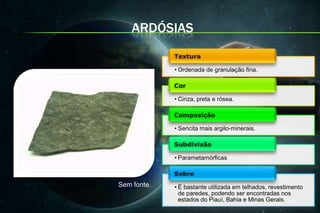 ARDÓSIAS

             • Ordenada de granulação fina.



             • Cinza, preta e rósea.



             • Sericita mais argilo-minerais.



             • Parametamórficas



Sem fonte.   • É bastante utilizada em telhados, revestimento
               de paredes, podendo ser encontradas nos
               estados do Piauí, Bahia e Minas Gerais.
 