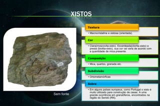 XISTOS

                • Macrocristalina e xistosa (orientada).



                • Clara(moscovita-xisto), Esverdeada(clorita-xisto) e
                  presta (biotita-xisto), sua cor vai varia de acordo com
                  a quantidade de mica presente.



                • Mica, quartzo, granada etc.



                • Ortometamórficas



                • Em alguns países europeus, como Portugal o xisto é
                  muito utilizado para construção de casas. A uma
Sem fonte         grande ocorrência em granatíferos, encontrados na
                  região do Seridó (RN).
 