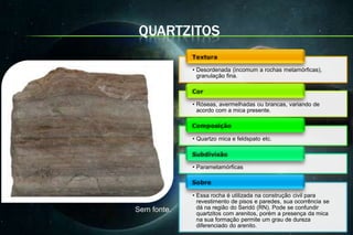 QUARTZITOS

             • Desordenada (incomum a rochas metamórficas),
               granulação fina.



             • Róseas, avermelhadas ou brancas, variando de
               acordo com a mica presente.



             • Quartzo mica e feldspato etc.



             • Parametamórficas



             • Essa rocha é utilizada na construção civil para
               revestimento de pisos e paredes, sua ocorrência se
Sem fonte.     dá na região do Seridó (RN). Pode se confundir
               quartzitos com arenitos, porém a presença da mica
               na sua formação permite um grau de dureza
               diferenciado do arenito.
 