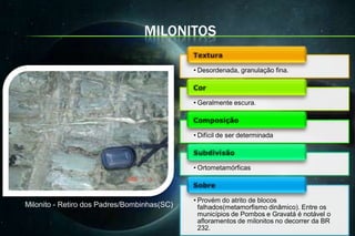 MILONITOS

                                             • Desordenada, granulação fina.



                                             • Geralmente escura.



                                             • Difícil de ser determinada



                                             • Ortometamórficas



                                             • Provém do atrito de blocos
Milonito - Retiro dos Padres/Bombinhas(SC)     falhados(metamorfismo dinâmico). Entre os
                                               municípios de Pombos e Gravatá é notável o
                                               afloramentos de milonitos no decorrer da BR
                                               232.
 