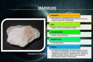 MÁRMORE

                      • Desordenada, granulação grossa, pode ser fina com
                        aspecto sacaróide ou bandeada.



                      • Branca, rósea, esverdeada ou preta.



                      • Calcita, mica, clorita etc.



                      • Parametamórfica



                      • Os mármores apresentam um baixa dureza, por isso
                        se permite uma facilidade no corte, sendo de grande
Caçapava do Sul,RS.     utilização em esculturas, revestimento etc. Ocorre na
                        regiões da Bahia, Espírito Santo (maior produtor),
                        Rio Grande do Norte e Pernambuco.
 