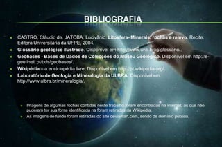 BIBLIOGRAFIA
   CASTRO, Cláudio de. JATOBÁ, Lucivânio. Litosfera- Minerais, rochas e relevo. Recife.
    Editora Universitária da UFPE, 2004.
   Glossário geológico ilustrado. Disponível em http://www.unb.br/ig/glossario/.
   Geobases - Bases de Dados de Colecções do Museu Geológico. Disponível em http://e-
    geo.ineti.pt/bds/geobases/.
   Wikipédia – a enciclopédia livre. Disponível em http://pt.wikipedia.org/.
   Laboratório de Geologia e Mineralogia da ULBRA. Disponível em
    http://www.ulbra.br/mineralogia/.




        Imagens de algumas rochas contidas neste trabalho foram encontradas na internet, as que não
         puderam ter sua fonte identificada na foram retiradas da Wikipédia.
        As imagens de fundo foram retiradas do site deviantart.com, sendo de domínio público.
 