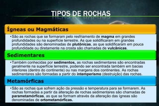 TIPOS DE ROCHAS

• São as rochas que se formaram pelo resfriamento de magma em grandes
  profundidades ou na superfície terrestre. As que solidificaram em grandes
  profundidades são denominadas de plutônicas, as que solidificaram em pouca
  profundidade ou diretamente na crosta são chamadas de vulcânicas.


• Também conhecidas por sedimentos, as rochas sedimentares são encontradas
  geralmente na superfície terrestre, podendo ser encontrada também em bacias
  interiores (dentro do continente) ou nas margens dos continentes. As rochas
  sedimentares são formadas a partir do intemperismo (destruição) das rochas.


• São as rochas que sofrem ação da pressão e temperatura para se formarem. As
  rochas formadas a partir da alteração de rochas sedimentares são chamadas de
  parametamórficas, as que se formam através da alteração das ígneas são
  denominadas de ortometamórficas.
 