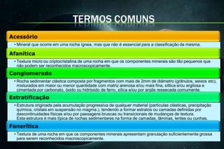 TERMOS COMUNS

• Mineral que ocorre em uma rocha ígnea, mas que não é essencial para a classificação da mesma.


• Textura micro ou criptocristalina de uma rocha em que os componentes minerais são tão pequenos que
  não podem ser reconhecidos macroscopicamente.


• Rocha sedimentar clástica composta por fragmentos com mais de 2mm de diâmetro (grânulos, seixos etc),
  misturados em maior ou menor quantidade com matriz arenosa e/ou mais fina, síltica e/ou argilosa e
  cimentada por carbonato, óxido ou hidróxido de ferro, sílica e/ou por argila ressecada comumente.


• Estrutura originada pela acumulação progressiva de qualquer material (partículas clásticas, precipitação
  química, cristais em suspensão no magma.), tendendo a formar estratos ou camadas definidas por
  descontinuidades físicas e/ou por passagens bruscas ou transicionais de mudanças de textura.
  Esta estrutura é mais típica de rochas sedimentares na forma de camadas, lâminas, lentes ou cunhas.


• Textura de uma rocha em que os componentes minerais apresentam granulação suficientemente grossa
  para serem reconhecidos macroscopicamente.
 