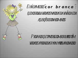 E há o amigo de " cor branca ":  que nos revela verdades nascidas da vivência e da aquisição de conhecimentos. Prova-nos que tanto ele como os outros têm verdades apreendidas para partilhar connosco.  