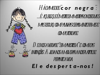   Há o amigo de " cor negra ":  ...é  aquele que é mestre em mostrar o nosso lado mais escuro, com palavras geralmente firmes e com autoridade. Diz-nos a verdade “sem anestesia” e  com boas intenções. Ajuda-nos a melhorar a nossa atitude perante a vida. Ele desperta-nos! 