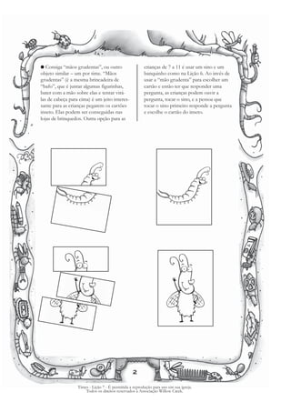 G  Consiga “mãos grudentas”, ou outro                   crianças de 7 a 11 é usar um sino e um
objeto similar – um por time. “Mãos                     banquinho como na Lição 6. Ao invés de
grudentas” (é a mesma brincadeira de                    usar a “mão grudenta” para escolher um
“bafo”, que é juntar algumas figurinhas,                cartão e então ter que responder uma
bater com a mão sobre elas e tentar virá-               pergunta, as crianças podem ouvir a
las de cabeça para cima) é um jeito interes-            pergunta, tocar o sino, e a pessoa que
sante para as crianças pegarem os cartões               tocar o sino primeiro responde a pergunta
inseto. Elas podem ser conseguidas nas                  e escolhe o cartão do inseto.
lojas de brinquedos. Outra opção para as




                                                 2

                  Times - Lição 7 - É permitida a reprodução para uso em sua igreja.
                      Todos os direitos reservados à Associação Willow Creek.
 