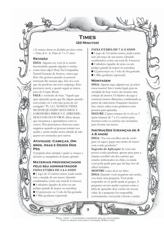 Times
                                          (20 Minutos)

(As crianças devem ser divididas por faixa etária         FAIXA ETÁRIA DE 7 A 11 ANOS
– Times de 4 - 6; Times de 7 a 11 anos)                   G 1 jogo de 12 cartões inseto (cada cartão
                                                          tem um terço de um inseto. Quando
Revisão                                                   combinados, existe um total de 4 insetos)
DIGA: Alguma vez você já se sentiu                        G 1 tabuleiro (quadro de aviso ou um
incomodado quando alguém o ensina                         pedaço grande de isopor ou cartolina)
como fazer algo? Hoje Na Companhia                        G 12 percevejos ou 1 rolo de fita gomada
Teatral Geração de Insetos, vimos que                     G 1 Mão grudenta (opcional)
Kito não gostava quando as pessoas
tentavam lhe ensinar algo. Isto fez com                   Montagem
que ele perdesse um novo emprego. Kito                    DIGA: Alguém aqui, alguma vez, já coleci-
precisava ouvir, e querer seguir as instru-               onou insetos? Isto é muito legal, pois na
ções do Córpio Bond.                                      atividade de hoje vocês vão montar uma
FALE o versículo de hoje: “Aquele que                     coleção de insetos. O objetivo do jogo é
quer aprender gosta que lhe digam quando                  construir insetos diferentes, combinando as
está errado; só o tolo não gosta de ser                   partes de cada inseto. Enquanto fazemos
corrigido” Pv. 12:1. NOSSAS VIDAS                         isto, vamos saber como podemos estar
MUDAM QUANDO SEGUIMOS A                                   prontos para aprender.
SABEDORIA BÍBLICA E APRENDE-                              SEGURE 2 (para crianças de 4 a 6) ou 3
MOS COM OS OUTROS. Deus deseja                            (para crianças de 7 a 11) cartões para
que cresçamos e aprendamos com os                         mostrar como os cartões são montados
outros. Nós precisamos observar como                      para formar um inseto.
reagimos quando as pessoas tentam nos
ajudar e assim mudar nossa atitude de não                 Instruções (crianças de 4
querer ser ensinados por outros.                          a 6 anos)
                                                          DIGA: “Eu vou escolher um de vocês
Atividade: Cabeças, Om-                                   para vir aqui e pegar um cartão de inseto
bros, Asas e Dedos Dos                                    com a mão grudenta.”
Pés                                                       Sugestão de Aplicação: Se você não
O propósito desta atividade é ajudar as crianças a        possui a mão grudenta, apenas peça para a
descobrir as conseqüências de desejar aprender.           criança escolher um dos cartões que
                                                          estarão emborcados no chão, ou ainda
Materiais providenciados                                  você pode pedir para que ela faça isso de
pelo seu administrador                                    olhos fechados.
FAIXA ETÁRIA DE 4 A 6 ANOS                                MOSTRE como deve ser feito.
G 1 jogo de 12 cartões inseto (cada cartão                DIGA: Quando vocês pegarem um cartão,
tem a metade de um inseto. Quando                         vou fazer uma pergunta. Você pode
combinados, existe um total de 6 insetos)                 responder só ou pedir ajuda ao grupo. A
G 1 tabuleiro (quadro de aviso ou um                      pergunta vai nos ajudar a pensar como a
pedaço grande de isopor ou cartolina)                     idéia de aprender deve existir em nossas
G 12 percevejos ou 1 rolo de fita gomada.                 vidas. Se a pergunta for respondida
G 1 Mão grudenta (opcional)                               corretamente, você pode colocar o cartão



                                                     3

                      Times - Lição 7 - É permitida a reprodução para uso em sua igreja.
                          Todos os direitos reservados à Associação Willow Creek.
 