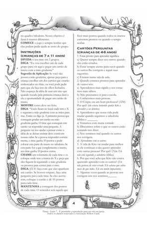 no quadro/tabuleiro. Nosso objetivo é                   fizer mais pontos quando todos os insetos
fazer 6 insetos diferentes.                             estiverem prontos ou quando o tempo
COMECE o jogo e sempre lembre que                       acabar.
elas podem pedir ajuda ao resto do grupo.
                                                        Cartões Perguntas
Instruções                                              (crianças de 4-6 anos)
(crianças de 7 a 11 anos)                               1. Estar pronto para aprender significa:
DIVIDA o seu time em 2 grupos.                          a) Querer sempre dizer aos outros quando
DIGA: “Eu vou escolher um de cada                       eles estão errados.
grupo para vir aqui e pegar um cartão de                b) Estar sempre atento para ouvir quando
inseto com a mão grudenta.”                             os outros lhe corrigem e seguir suas
Sugestão de Aplicação: Se você não                      sugestões.
possui a mão grudenta, apenas peça para a               c) Ensinar numa sala de aula.
criança escolher um dos cartões que estarão             2. Quando estamos prontos para aprender
emborcados no chão, ou você pode pedir                  de outros nós:
para que ela faça isso de olhos fechados.               a) Aprendemos mais rápido e nos torna-
Não esqueça da idéia de usar um sino que                mos mais sábios.
quando tocado pela primeira criança dará a              b) Não precisamos ir para a escola.
ela a oportunidade de pegar um cartão de                c) Conhecemos mais pessoas.
inseto.                                                 3. O Córpio era um bom professor? (SIM)
MOSTRE como deve ser feito.                             Por quê? (ela estava tentando ajudar kito a
DIGA: “Vocês ficam no local onde tem o X                aprender a ser detetive).
e seguram a mão grudenta com as mãos para               4. Aprendemos que nossa vida pode
traz. Então eu digo já. A primeira pessoa que           mudar quando seguimos a sabedoria
conseguir grudar um cartão na mão                       bíblica e _______
grudenta ganha. O time que conseguir este               a) Tentamos com muita vontade
cartão vai responder uma pergunta. A                    b) Discutimos sobre o que os outros estão
pergunta vai nos ajudar a pensar como a                 tentando nos dizer.
idéia de se deixar ensinar deve existir em              c) Nos sentimos mal quando os outros
nossas vidas. Se a pessoa responder correta-            nos corrigem.
mente, o time ganha 10 pontos e pode                    d) Aprendemos com os outros.
colocar esta parte do inseto no tabuleiro. Se           5. A vida de Kito vai mudar para melhor
esta parte for a que complementa o inseto,              se ele continuar a não querer aprender
seu time ganha 10 pontos extras.                        com outras pessoas? Por quê? (Não. Ele
CHAME um voluntário de cada time e os                   não está seguindo a sabedoria bíblica).
coloque onde tem a marca do X e peça que                6. Por que você acha que Kito não estava
eles fiquem lá segurando a mão grudenta                 querendo aprender com os outros? (Ele
ou prontos para correr para o sino.                     não gostava de estar errado. Ele achava que sabia
DIGA: JÁ! E faça com que eles apanhem                   mais do que todos. Ele era muito impaciente).
um cartão. Se houver empate, faça uma                   7. Algumas vezes quando as pessoas nos
pergunta para cada time. Se eles acerta-                corrigem nós nos sentimos______
rem, coloque o cartão e dê 10 pontos
para cada time.
MANTENHA a contagem dos pontos
de cada time. O vencedor será aquele que



                                                   4

                    Times - Lição 7 - É permitida a reprodução para uso em sua igreja.
                        Todos os direitos reservados à Associação Willow Creek.
 