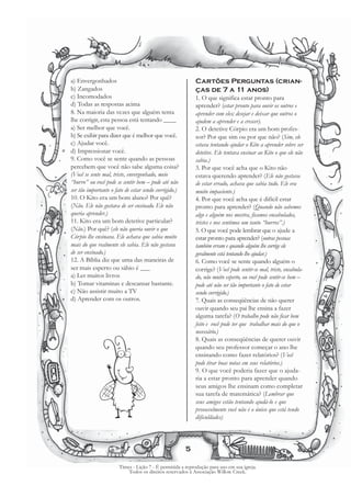 a) Envergonhados                                           Cartões Perguntas (crian-
b) Zangados                                                ças de 7 a 11 anos)
c) Incomodados                                             1. O que significa estar pronto para
d) Todas as respostas acima                                aprender? (estar pronto para ouvir os outros e
8. Na maioria das vezes que alguém tenta                   aprender com eles; desejar e deixar que outros o
lhe corrigir, esta pessoa está tentando ____               ajudem a aprender e a crescer).
a) Ser melhor que você.                                    2. O detetive Córpio era um bom profes-
b) Se exibir para dizer que é melhor que você.             sor? Por que sim ou por que não? (Sim, ele
c) Ajudar você.                                            estava tentando ajudar o Kito a aprender sobre ser
d) Impressionar você.                                      detetive. Ele tentava ensinar ao Kito o que ele não
9. Como você se sente quando as pessoas                    sabia.)
percebem que você não sabe alguma coisa?                   3. Por que você acha que o Kito não
(Você se sente mal, triste, envergonhado, meio             estava querendo aprender? (Ele não gostava
“burro” ou você pode se sentir bem – pode até não          de estar errado, achava que sabia tudo. Ele era
ser tão importante o fato de estar sendo corrigido.)       muito impaciente.)
10. O Kito era um bom aluno? Por quê?                      4. Por que você acha que é difícil estar
(Não. Ele não gostava de ser ensinado. Ele não             pronto para aprender? (Quando não sabemos
queria aprender.)                                          algo e alguém nos mostra, ficamos encabulados,
11. Kito era um bom detetive particular?                   tristes e nos sentimos um tanto “burros”.)
(Não.) Por quê? (ele não queria ouvir o que                5. O que você pode lembrar que o ajude a
Córpio lhe ensinava. Ele achava que sabia muito            estar pronto para aprender? (outras pessoas
mais do que realmente ele sabia. Ele não gostava           também erram e quando alguém lhe corrige ele
de ser ensinado.)                                          geralmente está tentando lhe ajudar.)
12. A Bíblia diz que uma das maneiras de                   6. Como você se sente quando alguém o
ser mais esperto ou sábio é ___                            corrige? (Você pode sentir-se mal, triste, encabula-
a) Ler muitos livros                                       do, não muito esperto, ou você pode sentir-se bem –
b) Tomar vitaminas e descansar bastante.                   pode até não ser tão importante o fato de estar
c) Não assistir muito a TV                                 sendo corrigido.)
d) Aprender com os outros.                                 7. Quais as conseqüências de não querer
                                                           ouvir quando seu pai lhe ensina a fazer
                                                           alguma tarefa? (O trabalho pode não ficar bem
                                                           feito e você pode ter que trabalhar mais do que o
                                                           necessário.)
                                                           8. Quais as conseqüências de querer ouvir
                                                           quando seu professor começar o ano lhe
                                                           ensinando como fazer relatórios? (Você
                                                           pode tirar boas notas em seus relatórios.)
                                                           9. O que você poderia fazer que o ajuda-
                                                           ria a estar pronto para aprender quando
                                                           seus amigos lhe ensinam como completar
                                                           sua tarefa de matemática? (Lembrar que
                                                           seus amigos estão tentando ajudá-lo e que
                                                           provavelmente você não é o único que está tendo
                                                           dificuldades)



                                                       5

                       Times - Lição 7 - É permitida a reprodução para uso em sua igreja.
                           Todos os direitos reservados à Associação Willow Creek.
 