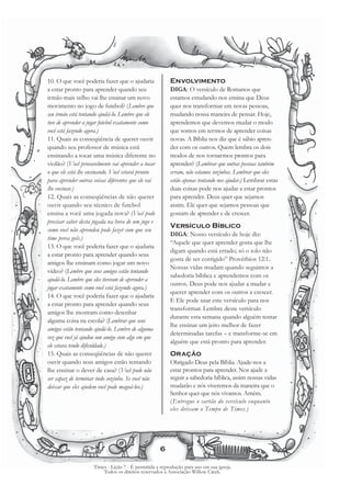 10. O que você poderia fazer que o ajudaria              Envolvimento
a estar pronto para aprender quando seu                  DIGA: O versículo de Romanos que
irmão mais velho vai lhe ensinar um novo                 estamos estudando nos ensina que Deus
movimento no jogo de futebol? (Lembre que                quer nos transformar em novas pessoas,
seu irmão está tentando ajudá-lo. Lembre que ele         mudando nossa maneira de pensar. Hoje,
teve de aprender a jogar futebol exatamente como         aprendemos que devemos mudar o modo
você está fazendo agora.)                                que somos em termos de aprender coisas
11. Quais as conseqüência de querer ouvir                novas. A Bíblia nos diz que é sábio apren-
quando seu professor de música está                      der com os outros. Quem lembra os dois
ensinando a tocar uma música diferente no                modos de nos tornarmos prontos para
violão? (Você provavelmente vai aprender a tocar         aprender? (Lembrar que outras pessoas também
o que ele está lhe ensinando. Você estará pronto         erram, não estamos sozinhos. Lembrar que eles
para aprender outras coisas diferentes que ele vai       estão apenas tentando nos ajudar.) Lembrar estas
lhe ensinar.)                                            duas coisas pode nos ajudar a estar prontos
12. Quais as conseqüências de não querer                 para aprender. Deus quer que sejamos
ouvir quando seu técnico de futebol                      assim. Ele quer que sejamos pessoas que
ensina a você uma jogada nova? (Você pode                gostam de aprender e de crescer.
precisar saber desta jogada na hora de um jogo e
                                                         Versículo Bíblico
como você não aprendeu pode fazer com que seu
                                                         DIGA: Nosso versículo de hoje diz:
time perca gols.)
                                                         “Aquele que quer aprender gosta que lhe
13. O que você poderia fazer que o ajudaria
                                                         digam quando está errado; só o tolo não
a estar pronto para aprender quando seus
                                                         gosta de ser corrigido” Provérbios 12:1.
amigos lhe ensinam como jogar um novo
                                                         Nossas vidas mudam quando seguimos a
vídeo? (Lembre que seus amigos estão tentando
                                                         sabedoria bíblica e aprendemos com os
ajudá-lo. Lembre que eles tiveram de aprender a
                                                         outros. Deus pode nos ajudar a mudar e
jogar exatamente como você está fazendo agora.)
                                                         querer aprender com os outros a crescer.
14. O que você poderia fazer que o ajudaria
                                                         E Ele pode usar este versículo para nos
a estar pronto para aprender quando seus
                                                         transformar. Lembre deste versículo
amigos lhe mostram como desenhar
                                                         durante esta semana quando alguém tentar
alguma coisa na escola? (Lembrar que seus
                                                         lhe ensinar um jeito melhor de fazer
amigos estão tentando ajudá-lo. Lembre de alguma
                                                         determinadas tarefas – e transforme-se em
vez que você já ajudou um amigo com algo em que
                                                         alguém que está pronto para aprender.
ele estava tendo dificuldade.)
15. Quais as conseqüências de não querer                 Oração
ouvir quando seus amigos estão tentando                  Obrigado Deus pela Bíblia. Ajude-nos a
lhe ensinar o dever de casa? (Você pode não              estar prontos para aprender. Nos ajude a
ser capaz de terminar tudo sozinho. Se você não          seguir a sabedoria bíblica, assim nossas vidas
deixar que eles ajudem você pode magoá-los.)             mudarão e nós viveremos da maneira que o
                                                         Senhor quer que nós vivamos. Amém.
                                                         (Entregue o cartão do versículo enquanto
                                                         eles deixam o Tempo de Times.)




                                                     6

                     Times - Lição 7 - É permitida a reprodução para uso em sua igreja.
                         Todos os direitos reservados à Associação Willow Creek.
 