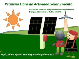 Pequeno Libro de Actividad Solar y viento
Papi , Mami, Que Es La Energia Solar y de viento?
Una Forma Divertida de Aprender Como Funcionan Las
Energias Alternativas ,SOLAR y VIENTO.
 