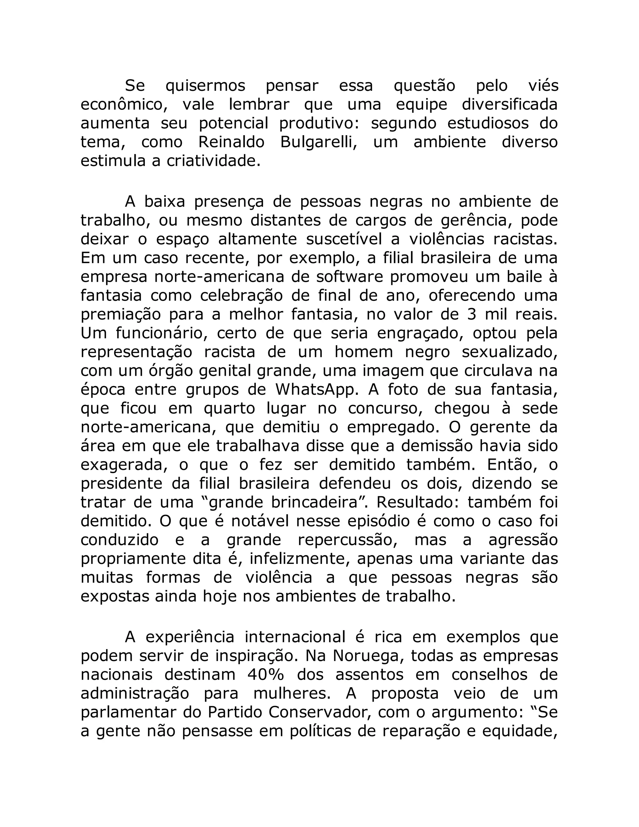Se quisermos pensar essa questão pelo viés
econômico, vale lembrar que uma equipe diversificada
aumenta seu potencial produtivo: segundo estudiosos do
tema, como Reinaldo Bulgarelli, um ambiente diverso
estimula a criatividade.
A baixa presença de pessoas negras no ambiente de
trabalho, ou mesmo distantes de cargos de gerência, pode
deixar o espaço altamente suscetível a violências racistas.
Em um caso recente, por exemplo, a filial brasileira de uma
empresa norte-americana de software promoveu um baile à
fantasia como celebração de final de ano, oferecendo uma
premiação para a melhor fantasia, no valor de 3 mil reais.
Um funcionário, certo de que seria engraçado, optou pela
representação racista de um homem negro sexualizado,
com um órgão genital grande, uma imagem que circulava na
época entre grupos de WhatsApp. A foto de sua fantasia,
que ficou em quarto lugar no concurso, chegou à sede
norte-americana, que demitiu o empregado. O gerente da
área em que ele trabalhava disse que a demissão havia sido
exagerada, o que o fez ser demitido também. Então, o
presidente da filial brasileira defendeu os dois, dizendo se
tratar de uma “grande brincadeira”. Resultado: também foi
demitido. O que é notável nesse episódio é como o caso foi
conduzido e a grande repercussão, mas a agressão
propriamente dita é, infelizmente, apenas uma variante das
muitas formas de violência a que pessoas negras são
expostas ainda hoje nos ambientes de trabalho.
A experiência internacional é rica em exemplos que
podem servir de inspiração. Na Noruega, todas as empresas
nacionais destinam 40% dos assentos em conselhos de
administração para mulheres. A proposta veio de um
parlamentar do Partido Conservador, com o argumento: “Se
a gente não pensasse em políticas de reparação e equidade,
 