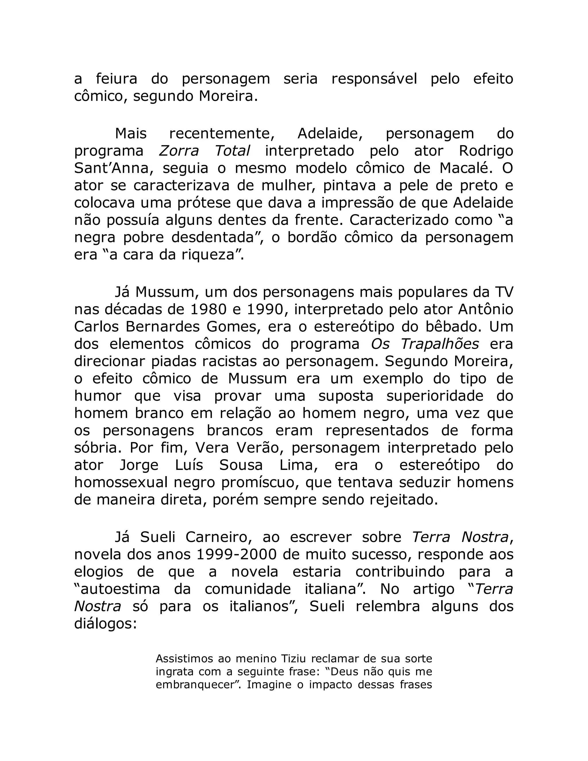 a feiura do personagem seria responsável pelo efeito
cômico, segundo Moreira.
Mais recentemente, Adelaide, personagem do
programa Zorra Total interpretado pelo ator Rodrigo
Sant’Anna, seguia o mesmo modelo cômico de Macalé. O
ator se caracterizava de mulher, pintava a pele de preto e
colocava uma prótese que dava a impressão de que Adelaide
não possuía alguns dentes da frente. Caracterizado como “a
negra pobre desdentada”, o bordão cômico da personagem
era “a cara da riqueza”.
Já Mussum, um dos personagens mais populares da TV
nas décadas de 1980 e 1990, interpretado pelo ator Antônio
Carlos Bernardes Gomes, era o estereótipo do bêbado. Um
dos elementos cômicos do programa Os Trapalhões era
direcionar piadas racistas ao personagem. Segundo Moreira,
o efeito cômico de Mussum era um exemplo do tipo de
humor que visa provar uma suposta superioridade do
homem branco em relação ao homem negro, uma vez que
os personagens brancos eram representados de forma
sóbria. Por fim, Vera Verão, personagem interpretado pelo
ator Jorge Luís Sousa Lima, era o estereótipo do
homossexual negro promíscuo, que tentava seduzir homens
de maneira direta, porém sempre sendo rejeitado.
Já Sueli Carneiro, ao escrever sobre Terra Nostra,
novela dos anos 1999-2000 de muito sucesso, responde aos
elogios de que a novela estaria contribuindo para a
“autoestima da comunidade italiana”. No artigo “Terra
Nostra só para os italianos”, Sueli relembra alguns dos
diálogos:
Assistimos ao menino Tiziu reclamar de sua sorte
ingrata com a seguinte frase: “Deus não quis me
embranquecer”. Imagine o impacto dessas frases
 