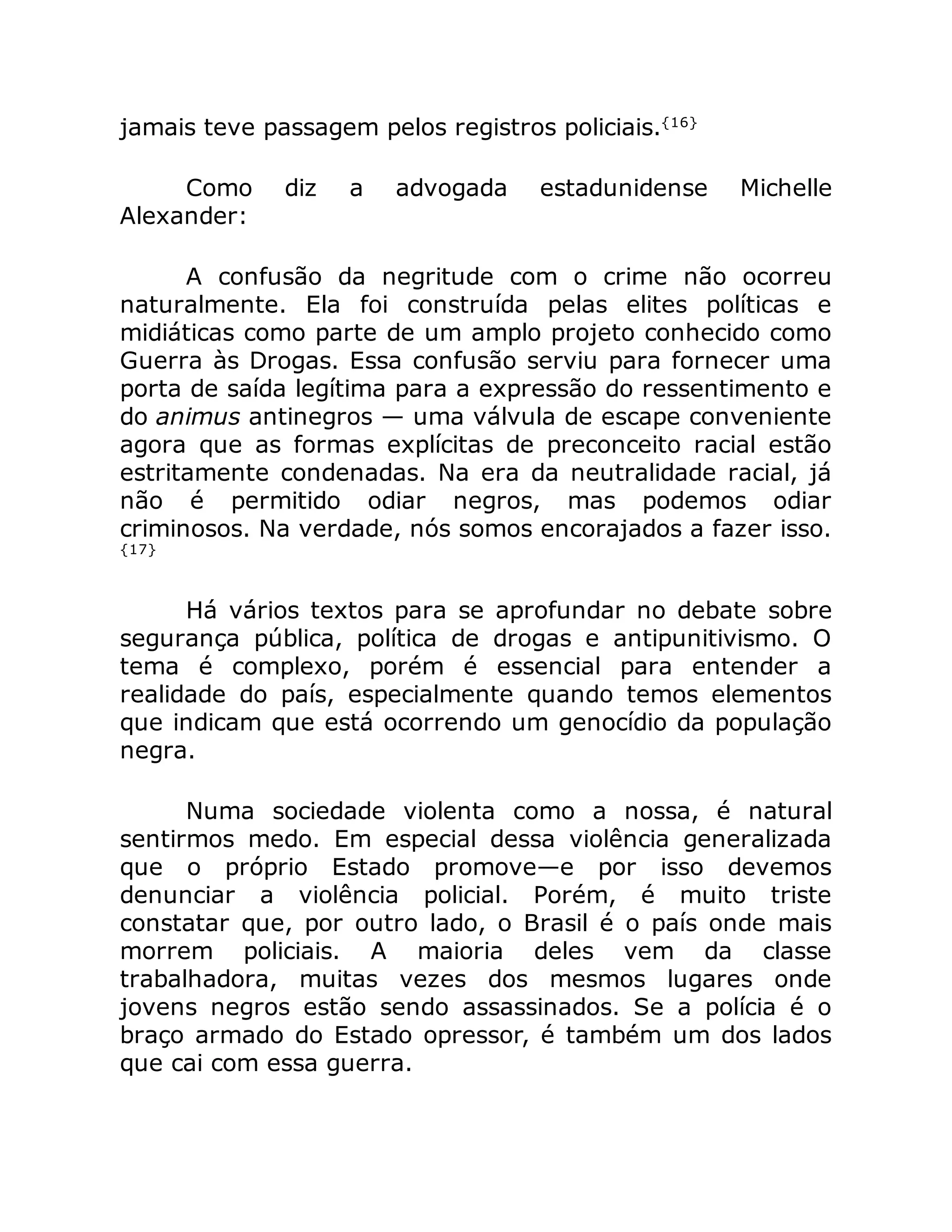 jamais teve passagem pelos registros policiais.{16}
Como diz a advogada estadunidense Michelle
Alexander:
A confusão da negritude com o crime não ocorreu
naturalmente. Ela foi construída pelas elites políticas e
midiáticas como parte de um amplo projeto conhecido como
Guerra às Drogas. Essa confusão serviu para fornecer uma
porta de saída legítima para a expressão do ressentimento e
do animus antinegros — uma válvula de escape conveniente
agora que as formas explícitas de preconceito racial estão
estritamente condenadas. Na era da neutralidade racial, já
não é permitido odiar negros, mas podemos odiar
criminosos. Na verdade, nós somos encorajados a fazer isso.
{17}
Há vários textos para se aprofundar no debate sobre
segurança pública, política de drogas e antipunitivismo. O
tema é complexo, porém é essencial para entender a
realidade do país, especialmente quando temos elementos
que indicam que está ocorrendo um genocídio da população
negra.
Numa sociedade violenta como a nossa, é natural
sentirmos medo. Em especial dessa violência generalizada
que o próprio Estado promove—e por isso devemos
denunciar a violência policial. Porém, é muito triste
constatar que, por outro lado, o Brasil é o país onde mais
morrem policiais. A maioria deles vem da classe
trabalhadora, muitas vezes dos mesmos lugares onde
jovens negros estão sendo assassinados. Se a polícia é o
braço armado do Estado opressor, é também um dos lados
que cai com essa guerra.
 