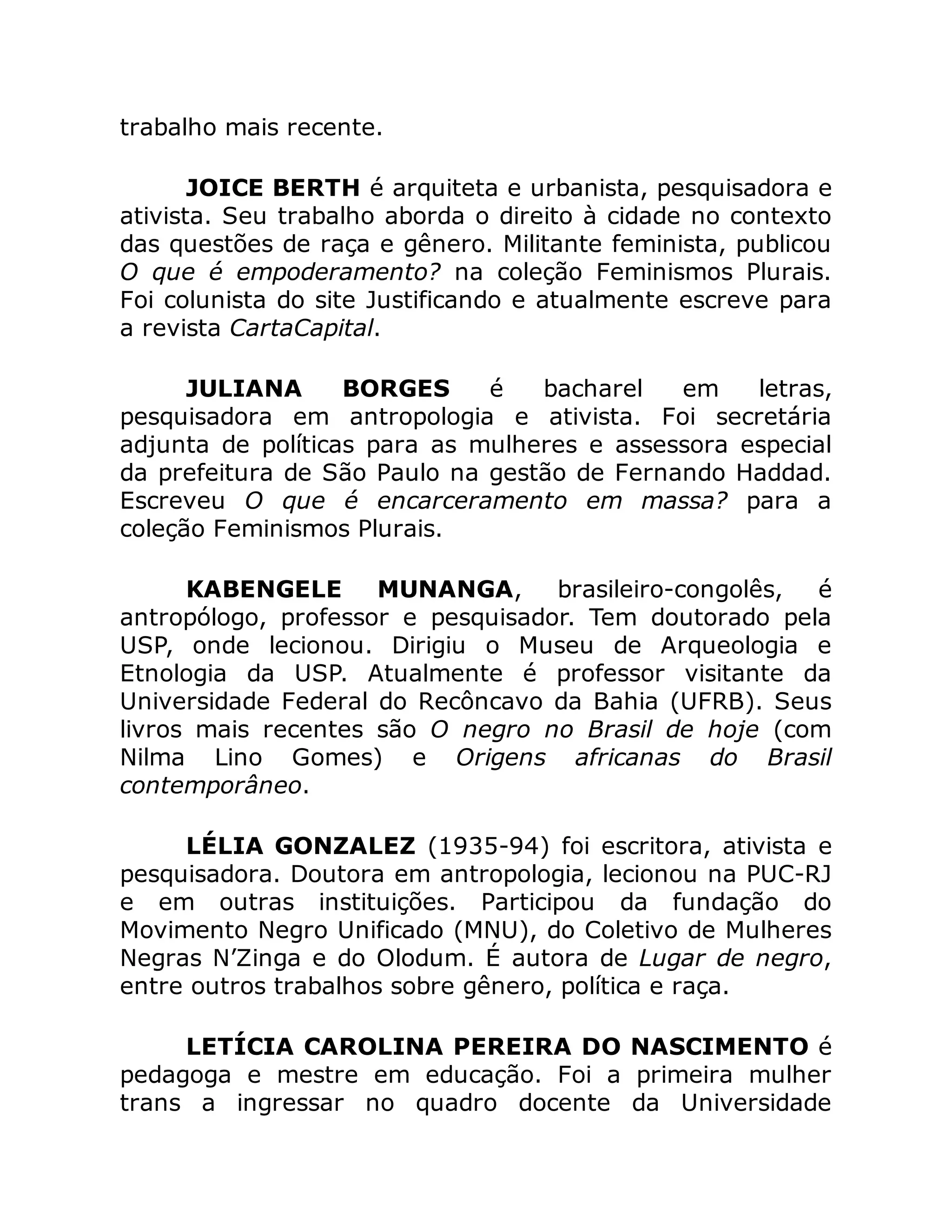 trabalho mais recente.
JOICE BERTH é arquiteta e urbanista, pesquisadora e
ativista. Seu trabalho aborda o direito à cidade no contexto
das questões de raça e gênero. Militante feminista, publicou
O que é empoderamento? na coleção Feminismos Plurais.
Foi colunista do site Justificando e atualmente escreve para
a revista CartaCapital.
JULIANA BORGES é bacharel em letras,
pesquisadora em antropologia e ativista. Foi secretária
adjunta de políticas para as mulheres e assessora especial
da prefeitura de São Paulo na gestão de Fernando Haddad.
Escreveu O que é encarceramento em massa? para a
coleção Feminismos Plurais.
KABENGELE MUNANGA, brasileiro-congolês, é
antropólogo, professor e pesquisador. Tem doutorado pela
USP, onde lecionou. Dirigiu o Museu de Arqueologia e
Etnologia da USP. Atualmente é professor visitante da
Universidade Federal do Recôncavo da Bahia (UFRB). Seus
livros mais recentes são O negro no Brasil de hoje (com
Nilma Lino Gomes) e Origens africanas do Brasil
contemporâneo.
LÉLIA GONZALEZ (1935-94) foi escritora, ativista e
pesquisadora. Doutora em antropologia, lecionou na PUC-RJ
e em outras instituições. Participou da fundação do
Movimento Negro Unificado (MNU), do Coletivo de Mulheres
Negras N’Zinga e do Olodum. É autora de Lugar de negro,
entre outros trabalhos sobre gênero, política e raça.
LETÍCIA CAROLINA PEREIRA DO NASCIMENTO é
pedagoga e mestre em educação. Foi a primeira mulher
trans a ingressar no quadro docente da Universidade
 