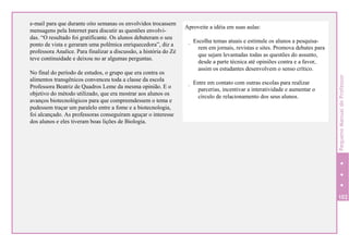 e-mail para que durante oito semanas os envolvidos trocassem
mensagens pela Internet para discutir as questões envolvi-
das. “O resultado foi gratificante. Os alunos debateram o seu
ponto de vista e geraram uma polêmica enriquecedora”, diz a
professora Analice. Para finalizar a discussão, a história do Zé
teve continuidade e deixou no ar algumas perguntas.
No final do período de estudos, o grupo que era contra os
alimentos transgênicos convenceu toda a classe da escola
Professora Beatriz de Quadros Leme da mesma opinião. E o
objetivo do método utilizado, que era mostrar aos alunos os
avanços biotecnológicos para que compreendessem o tema e
pudessem traçar um paralelo entre a fome e a biotecnologia,
foi alcançado. As professoras conseguiram aguçar o interesse
dos alunos e eles tiveram boas lições de Biologia.
102
Aproveite a idéia em suas aulas:
. Escolha temas atuais e estimule os alunos a pesquisa-
rem em jornais, revistas e sites. Promova debates para
que sejam levantadas todas as questões do assunto,
desde a parte técnica até opiniões contra e a favor,
assim os estudantes desenvolvem o senso crítico.
. Entre em contato com outras escolas para realizar
parcerias, incentivar a interatividade e aumentar o
círculo de relacionamento dos seus alunos.
PequenoManualdoProfessor
 