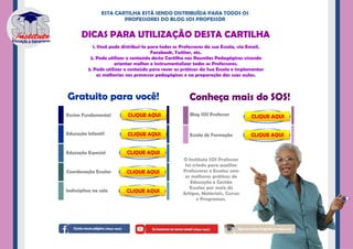 Ensino Fundamental
Educação Infantil
Educação Especial
Coordenação Escolar
Indisciplina na sala
Escola de Formação
Blog SOS Professor
DICAS PARA UTILIZAÇÃO DESTA CARTILHA
Conheça mais do SOS!Gratuito para você!
ESTA CARTILHA ESTÁ SENDO DISTRIBUÍDA PARA TODOS OS
PROFESSORES DO BLOG SOS PROFESSOR
1. Você pode distribuí-la para todos os Professores da sua Escola, via Email,
Facebook, Twitter, etc.
2. Pode utilizar o conteúdo desta Cartilha nas Reuniões Pedagógicas visando
orientar melhor e instrumentalizar todos os Professores.
3. Pode utilizar o conteúdo para rever as práticas da Sua Escola e implementar
as melhorias nos processos pedagógicos e na preparação das suas aulas.
O Instituto SOS Professor
foi criado para auxiliar
Professores e Escolas com
as melhores práticas de
Educação e Gestão
Escolar por meio de
Artigos, Materiais, Cursos
e Programas.
www.cursoseadonline.com.br/educacaoespecial
www.sosprofessor.com.br/blog
www.portaleducacao.sosprofessor.com.br/escola-de-formacao
www.sosprofessor.com.br
www.cursoseadonline.com.br/coordenadorpedagogico
www.cursoseadonline.com.br/ensinofundamental
www.cursoseadonline.com.br/educacaoinfantil
www.facebook.com/sosprofessor www.youtube.com/SOSprofessorSOS www.instagram.com/sosprofessor
 