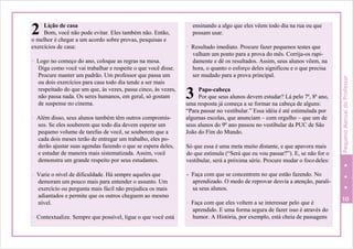 2
3
Lição de casa
Bom, você não pode evitar. Eles também não. Então,
o melhor é chegar a um acordo sobre provas, pesquisas e
exercícios de casa:
- Logo no começo do ano, coloque as regras na mesa.
Diga como você vai trabalhar e respeite o que você disse.
Procure manter um padrão. Um professor que passa um
ou dois exercícios para casa todo dia tende a ser mais
respeitado do que um que, às vezes, passa cinco, às vezes,
não passa nada. Os seres humanos, em geral, só gostam
de suspense no cinema.
- Além disso, seus alunos também têm outros compromis-
sos. Se eles souberem que todo dia devem esperar um
pequeno volume de tarefas de você, se souberem que a
cada dois meses terão de entregar um trabalho, eles po-
derão ajustar suas agendas fazendo o que se espera deles,
e estudar de maneira mais sistematizada. Assim, você
demonstra um grande respeito por seus estudantes.
ensinando a algo que eles vêem todo dia na rua ou que
possam usar.
- Resultado imediato. Procure fazer pequenos testes que
valham um ponto para a prova do mês. Corrija-os rapi-
damente e dê os resultados. Assim, seus alunos vêem, na
hora, o quanto o esforço deles significou e o que precisa
ser mudado para a prova principal.
Papo-cabeça
Por que seus alunos devem estudar? Lá pelo 7ª, 8ª ano,
uma resposta já começa a se formar na cabeça de alguns:
“Para passar no vestibular.” Essa idéia é até estimulada por
algumas escolas, que anunciam – com orgulho – que um de
seus alunos do 9º ano passou no vestibular da PUC de São
João do Fim do Mundo.
Só que essa é uma meta muito distante, e que apavora mais
do que estimula (“Será que eu vou passar?”). E, se não for o
vestibular, será a próxima série. Procure mudar o focodeles:
- Varie o nível de dificuldade. Há sempre aqueles que
demoram um pouco mais para entender o assunto. Um
exercício ou pergunta mais fácil não prejudica os mais
adiantados e permite que os outros cheguem ao mesmo
nível.
- Contextualize. Sempre que possível, ligue o que você está
- Faça com que se concentrem no que estão fazendo. No
aprendizado. O medo de reprovar desvia a atenção, parali-
sa seus alunos.
- Faça com que eles voltem a se interessar pelo que é
10
aprendido. E uma forma segura de fazer isso é através do
humor. A História, por exemplo, está cheia de passagens
PequenoManualdoProfessor
 
