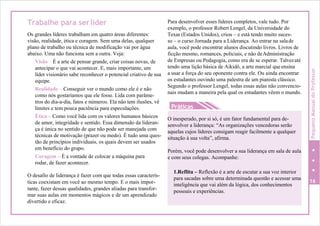 O inesperado, por si só, é um fator fundamental para de-
senvolver a liderança: “As organizações vencedoras serão
aquelas cujos líderes consigam reagir facilmente a qualquer
situação à sua volta”, afirma.
Porém, você pode desenvolver a sua liderança em sala de aula
e com seus colegas. Acompanhe:
1.Reflita – Reflexão é a arte de escutar a sua voz interior
para sacadas sobre uma determinada questão e acessar uma
inteligência que vai além da lógica, dos conhecimentos
pessoais e experiências.
Trabalhe para serlíder
Os grandes líderes trabalham em quatro áreas diferentes:
visão, realidade, ética e coragem. Sem uma delas, qualquer
plano de trabalho ou técnica de modificação vai por água
abaixo. Uma não funciona sem a outra. Veja:
Visão – É a arte de pensar grande, criar coisas novas, de
antecipar o que vai acontecer. E, mais importante, um
líder visionário sabe reconhecer o potencial criativo de sua
equipe.
Realidade – Conseguir ver o mundo como ele é e não
como nós gostaríamos que ele fosse. Lida com parâme-
Para desenvolver esses líderes completos, vale tudo. Por
exemplo, o professor Robert Lengel, da Universidade do
Texas (Estados Unidos), criou – e está tendo muito suces-
so – o curso Jornada para a Liderança. Ao entrar na salade
aula, você pode encontrar alunos discutindo livros. Livros de
ficção mesmo, romances, policiais, e não deAdministração
de Empresas ou Pedagogia, como era de se esperar. Talvezaté
tendo uma lição básica de Aikidô, a arte marcial que ensina
a usar a força do seu oponente contra ele. Ou ainda encontrar
os estudantes ouvindo uma palestra de um pianista clássico.
Segundo o professor Lengel, todas essas aulas não convencio-
nais mudam a maneira pela qual os estudantes vêem o mundo.
tros do dia-a-dia, fatos e números. Ela não tem ilusões, vê
limites e tem pouca paciência para especulações.
Ética – Como você lida com os valores humanos básicos
de amor, integridade e sentido. Essa dimensão da lideran-
ça é única no sentido de que não pode ser manejada com
técnicas de motivação (prazer ou medo). É tudo uma ques-
tão de princípios individuais, os quais devem ser usados
em benefício do grupo.
Coragem – É a vontade de colocar a máquina para
rodar, de fazer acontecer.
O desafio de liderança é fazer com que todas essas caracterís-
ticas coexistam em você ao mesmo tempo. E o mais impor- 16
tante, fazer dessas qualidades, grandes aliadas para transfor-
mar suas aulas em momentos mágicos e de um aprendizado
divertido e eficaz.
PequenoManualdoProfessor
Práticas
 