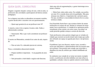 QUEM QUER, CORREATRÁS
Imagine a seguinte situação: começo do ano, volta às aulas, os
professores são convidados a participarem da famosa semana
pedagógica.
Ao se deparar com todos os educadores novamente reunidos,
o gestor decide abrir o encontro com um questionamento.
— Quem aqui gostaria de ser um professor nota 10?
A maioria, como é de se esperar, levanta a mão. Então,o
administrador continua:
— Interessante. Mas o que vocês consideram um professor
nota 10?
O mestre em Matemática, sentado lá no canto da sala, respon-
de:
— Para ser nota 10, o educador precisa ter carisma.
Nisso, a orientadora educacional emenda:
— Preparo também é importante. – E um grupinho do meio
opina:
— Sem persuasão e criatividade o negócio não funciona.
Após uma série de argumentações, o gestor interrompe nova-
mente e finaliza:
— Muito bem, todos estão certos. Na verdade, esse profes-
sor nota 10 é a reunião dessa série de qualidades. Mas para
alcançar esse objetivo, é importante dar o primeiro passo.
Ou seja, reconhecer a necessidade de desenvolver as carac-
terísticas citadas.
Essa historinha ilustra bem o que acontece dentro de muitas
instituições no começo do ano, durante as semanas de treina-
mento com os professores. A vontade de se aprimorar profis-
sionalmente existe, porém, em certos casos, esse plano vai
sendo preterido quando começa a correria do dia-a-dia.
Tanto professores como gestores alegam que as variadas ati-
vidades que exercem na escola tomam tanto tempo que acaba
não sobrando um espaço na agenda para fazer o tal aprimora-
mento.
O problema é que esse discurso, muitas vezes, esconde o
receio que educadores e administradores têm em assumir uma
nova postura. Uma posição mais ousada, que exija deles o
abandono da zona de conforto que vinham trabalhando até
então.
19
Se realmente essa vontade de se tornar um mestre exemplar
existir, os professores deverão trabalhar com mais afinco as
qualidades e atitudes vistas no capítulo anterior (criatividade,
PequenoManualdoProfessor
 