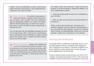PROFESSOR-VENDEDOR
Ao escolher trilhar o caminho de um professor nota 10, você
perceberá quantas técnicas e orientações estão disponíveis
para a realização de seu objetivo. Uma delas é espelhar-se na
rotina e hábitos de outros profissionais e extrair dicas para
serem adaptadas para sua sala de aula.
23
Comece a prestar atenção nas pessoas que você convive. Por
exemplo, você já parou para pensar como é o dia-a-dia de um
vendedor? Antes de comercializar seu produto ou serviço, ele
só aconteceria em um mundo totalmente cartesiano, onde
máquinas tomassem decisões. Basta aplicar uma fórmula
e prova-se matematicamente que o professor Darmo deve
ser promovido a coordenador e a Dona Suzana merece um
aumento de 13,57%.
Racional e emocional – Chegue cedo, trabalhe duro
9 e você vai ser promovido/receber um aumento. Isso
que as ocupam, e não o contrário. Por mais estudado que
seja um organograma, ninguém vai ocupar o seu quadra-
dinho da mesma maneira que seu antecessor e sucessor.
Sem entrar no mérito de melhor ou pior, cada professor é
diferente do outro.
Se você sabe quais são suas qualidades principais (já ouviu
isso em algum lugar, não?) e sabe do que a escola precisa,
faça uma proposta de novas atribuições e tarefas ao diretor-
geral e seus colegas. Essa é a maneira mais fácil (e praze-
rosa) de ser bem-sucedido.
Faça seu emprego – Ao contrário do que parece, a
8 maioria das funções se adapta ao redor das pessoas
Na verdade, somos seres emocionais. Aquele que toma as
decisões na escola usa números, impressões, palpites e, de
noite, pergunta para a esposa:
— Acho que o Darmo pode ser nosso novo coordenador, o
que você acha?
— Bom, nas duas vezes que falei com ele por telefone ele
me pareceu...
Então, use bem cada momento que você passa com a
diretoria. Pergunte o que eles acham de sua performance, o
que você pode fazer para melhorar. Construa um relaciona-
mento baseado na responsabilidade. Mostre que você pode
aprender e mudar com a experiência e novos desafios.
solução. Treine essa habilidade ouvindo os outros atenta-
mente. Descubra como pensam, o que é importante para
cada pessoa com a qual você lida.
PequenoManualdoProfessor
 