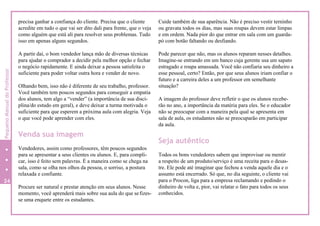 precisa ganhar a confiança do cliente. Precisa que o cliente
acredite em tudo o que vai ser dito dali para frente, que o veja
como alguém que está ali para resolver seus problemas. Tudo
isso em apenas alguns segundos.
A partir daí, o bom vendedor lança mão de diversas técnicas
para ajudar o comprador a decidir pela melhor opção e fechar
o negócio rapidamente. E ainda deixar a pessoa satisfeita o
suficiente para poder voltar outra hora e vender de novo.
Olhando bem, isso não é diferente de seu trabalho, professor.
Você também tem poucos segundos para conseguir a empatia
dos alunos, tem algo a “vender” (a importância de sua disci-
plina/do estudo em geral), e deve deixar a turma motivada o
suficiente para que esperem a próxima aula com alegria. Veja
o que você pode aprender com eles.
Venda sua imagem
Vendedores, assim como professores, têm poucos segundos
para se apresentar a seus clientes ou alunos. E, para compli-
car, isso é feito sem palavras. É a maneira como se chega na
sala, como se olha nos olhos da pessoa, o sorriso, a postura
relaxada e confiante.
Procure ser natural e prestar atenção em seus alunos. Nesse
momento, você aprenderá mais sobre sua aula do que sefizes-
se uma enquete entre os estudantes.
Cuide também de sua aparência. Não é preciso vestir terninho
ou gravata todos os dias, mas suas roupas devem estar limpas
e em ordem. Nada pior do que entrar em sala com um guarda-
pó com botão faltando ou desfiando.
Pode parecer que não, mas os alunos reparam nesses detalhes.
Imagine-se entrando em um banco cuja gerente usa um sapato
estragado e roupa amassada. Você não confiaria seu dinheiro a
esse pessoal, certo? Então, por que seus alunos iriam confiar o
futuro e a carreira deles a um professor em semelhante
situação?
A imagem do professor deve refletir o que os alunos recebe-
rão no ano, a importância da matéria para eles. Se o educador
não se preocupar com a maneira pela qual se apresenta em
sala de aula, os estudantes não se preocuparão em participar
da aula.
Seja autêntico
Todos os bons vendedores sabem que improvisar ou mentir
a respeito de um produto/serviço é uma receita para o desas-
tre. Ele pode até imaginar que fechou a venda aquele dia e o
assunto está encerrado. Só que, no dia seguinte, o cliente vai
para o Procon, liga para a empresa reclamando e pedindo o
dinheiro de volta e, pior, vai relatar o fato para todos os seus
conhecidos.
24
8
PequenoManualdoProfessor
 