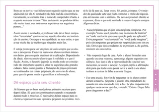 lhete ao ex-noivo: você falou tanto naquele sujeito que eu me
apaixonei por ele. O vendedor não fala mal da concorrência.
Geralmente, se o cliente traz o nome do competidor à baila, a
resposta vem nos termos: “Sim, realmente, os produtos deles
são muito bons, mas nós somos superiores nos seguintes
pontos...”
Assim como o vendedor, o professor não deve fazer campa-
nhas “terroristas” contra este ou aquele educador ou institui-
ção de ensino. Destaque a sua qualidade, as suas aulas, o que
a sua escola faz de melhor que ninguém mais faz.
E esteja pronto para sair do plano de aula sempre que os alu-
nos o desejarem. Cada vez mais seus alunos recebem inúme-
ros dados, para os quais precisam de explicação. Dependendo
da idade, não está muito claro o que é realidade e o que é
ficção. Assim, o desenho japonês da moda pode ser conside-
rado tão importante quanto a crise na segurança das grandes
cidades; fatos como guerras e flutuação de preços precisam
ser embasados em coisas palpáveis, do universo do aluno,
para que ele possa medir e quantificar a informação.
Dê espaço para seu cliente
Já falamos que os bons vendedores primeiro escutam para
depois falar. Só que eles continuam escutando e escutando
durante todo o processo. É necessário deixar espaço para os
clientes expressarem suas opiniões, pegarem no produto, revi-
rá-lo de lá para cá, fazer testes. Só, então, comprar. O vende-
dor de qualidade sabe que pode controlar o ritmo da negocia-
ção até mesmo com o silêncio. Ele deixa o possível cliente se
expressar, dizer o que está sentindo e como vê aquela compra.
Algumas dicas:
- Faça perguntas que exijam uma resposta complexa. Por
exemplo “como você percebe esse momento da história”
ou “onde você acha que essa equação pode ser aplicada”.
Evite perguntar “você entende” ou “você pode imaginar”,
pois são perguntas que podem ser respondidas com sim ou
não. Deixe que seus estudantes se expressem e, de quebra,
ensinem uns aos outros.
- Não responda logo de cara. Após o aluno formular uma
questão ou uma resposta, permaneça alguns segundos em
silêncio. Isso dará a ele a oportunidade de concluir seu
raciocínio, se assim o desejar. A seguir, repita a afirmação
dele para que toda a sala possa ouvir e você e seu aluno
tenham a certeza de falar a mesma Língua.
- Use uma escala. Em vez de perguntar se os alunos enten-
deram a matéria, pergunte o quanto eles entenderam do
assunto em uma escala de zero a dez. Se eles responderem
qualquer nota menor que dez, emende: “Ótimo. O que falta
para chegarmos a dez?” 27
PequenoManualdoProfessor
 