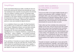 Simplifique
Existe uma história famosa de vendas, ocorrida em uma em-
presa norte-americana de telefones que pretendia que as pes-
soas instalassem mais extensões em seus quartos (isso foi bem
antes dos celulares e telefones sem fio). Os gerentes então
contrataram dezenas de vendedores e passaram uma semana
treinando-os. Eles foram expostos aos princípios da telefonia,
de transmissão de dados, os milagres do impulso eletrônico,
como funciona uma extensão, a ergonomia dos modelos dis-
poníveis e mais uma tonelada de aspectos técnicos.
Aí, os vendedores foram à rua vender. No final do primeiro
dia, percebeu-se que um deles havia vendido muito mais do
que os outros. Disparado na frente, com uma baita comissão
garantida. O gerente correu felicitá-lo, e perguntou como
conseguira isso. Ele estava mencionando a qualidade da
reprodução de voz, os impulsos eletrônicos, a ergonomia da...
“Nada disso” – disse o vendedor – “eu só lembro ao pessoal
que o inverno está chegando e como é ruim levantar no meio
da noite para atender ao telefone na sala. Aí, eles compram a
extensão rapidinho.”
É isso, professor. Concentre-se no que os alunos consideram
mais conveniente, no que tem valor para eles. Existem vários
fatores dentro de sua profissão dos quais você se orgulha, e
com razão, mas deixe-os de lado um pouco durante a aula. O
que importa é o que seus alunos desejam, e só.
AJUDE SEUS ALUNOS A
ALCANÇAREM O SUCESSO
Por Heloísa Lück
Você já ouviu falar ou leu algum trabalho dizendo que a
maneira como pensamos sobre a realidade é fator de-
terminante sobre o que nela acontece? Pois, falando-se
especificamente em educação, Benjamin Bloom, em seu
livro Características humanas e aprendizagem escolar,
identificou que a ótica do professor é um dos principais
determinantes do sucesso do aluno na escola.
Todos sabem que bons resultados não acontecem por
milagre ou por acaso, mas por força de uma ação orienta-
da por uma crença de que ela produzirá bons resultados.
É bom lembrar que essa crença não corresponde a um
desejo ou a uma vontade de que as coisas aconteçam sem
o nosso esforço. Ela representa, sim, uma atitude mental
que tem por base o entendimento de que somos capazes
de modificar as situações que nos rodeiam e nos afetam e
de que podemos fazer alguma coisa para alcançar nossos
ideais.
Trazendo novamente a questão para a nossa ação profis-
sional como professores, responda: o que acontece quan-
do julgamos natural que alguns alunos aprendam mais do
que os outros? Que muitos não gostam de estudar? Que
28
32
PequenoManualdoProfessor
 