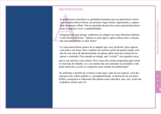 A
Apresentação
Se pudéssemos classificar as qualidades humanas que nos permitiram vencer
a guerra pela sobrevivência, em primeiro lugar estaria, logicamente, a capaci-
dade de pensar, refletir. Ela nos permitiu desenvolver uma característicaúnica
entre as espécies vivas: a adaptabilidade.
Chegamos até aqui porque soubemos nos adaptar aos mais diferentes hábitats.
Como Darwin afirmou: “Apenas os mais ágeis e aptos sobrevivem e vencem,
não necessariamente os mais fortes.”
E é essa maravilhosa chance de se adaptar que você, professor, deve agarrar
com toda a sua força. Pare e analise sua carreira, pense há quanto tempo você
não faz um curso de aprimoramento ou apenas adota uma nova forma de re-
passar o conteúdo. Ficar parado no tempo, sem “evoluir”, traz grandes riscos
para a sua carreira e seus alunos. Pois como eles estarão preparados para entrar
no mercado de trabalho, se o seu mestre não está antenado às novidades e não
pode instruí-los a como se comportar nesse mundo tão globalizado?
Ao enfrentar o desafio de se tornar o mais ágil e apto de sua espécie, você dei-
xará para trás velhos padrões e, conseqüentemente, se destacará em seu meio.
Enfim, conseguirá se sobressair não apenas como educador, mas, sim, como um
verdadeiro mestre nota 10.
2
PequenoManualdoProfessor
 