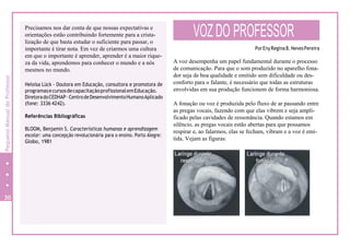 Precisamos nos dar conta de que nossas expectativas e
orientações estão contribuindo fortemente para a crista-
lização de que basta estudar o suficiente para passar, o
importante é tirar nota. Em vez de criarmos uma cultura
em que o importante é aprender, aprender é a maior rique-
za da vida, aprendemos para conhecer o mundo e a nós
mesmos no mundo.
Heloísa Lück - Doutora em Educação, consultora e promotora de
programasecursosdecapacitaçãoprofissionalemEducação.
DiretoradoCEDHAP–CentrodeDesenvolvimentoHumanoAplicado
(fone: 3336 4242).
Referências Bibliográficas
BLOOM, Benjamin S. Características humanas e aprendizagem
escolar: uma concepção revolucionária para o ensino. Porto Alegre:
Globo, 1981
VOZDO PROFESSOR
PorEnyReginaB.NevesPereira
A voz desempenha um papel fundamental durante o processo
de comunicação. Para que o som produzido no aparelho fona-
dor seja de boa qualidade e emitido sem dificuldade ou des-
conforto para o falante, é necessário que todas as estruturas
envolvidas em sua produção funcionem de forma harmoniosa.
A fonação ou voz é produzida pelo fluxo de ar passando entre
as pregas vocais, fazendo com que elas vibrem e seja ampli-
ficado pelas cavidades de ressonância. Quando estamos em
silêncio, as pregas vocais estão abertas para que possamos
respirar e, ao falarmos, elas se fecham, vibram e a voz é emi-
tida. Vejam as figuras:
30
4
PequenoManualdoProfessor
 