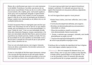 Muitos são os profissionais que usam a voz como instrumen-
to de trabalho. O professor é um deles, que precisa da voz
para exercer sua profissão. O mau uso da voz se refere a falar
excessivamente, alto e rápido, gritar, usá-la muito aguda ou
muito grave sem ter preparação adequada. O aparecimento
de rouquidão, cansaço vocal, ardume e/ou dor na garganta,
pigarro e falta de ar são sinais de patologias que acometem a
laringe e podem estar relacionadas ao uso abusivo da voz em
condições desfavoráveis.
Existem mecanismos básicos empregados para uma boa qua-
lidade vocal. Precisamos nos ater ao tipo de voz que estamos
usando, pois ela identifica-se com a nossa personalidade, é o
nosso “cartão de visita”. Uma voz com intensidade elevada
(falar alto), demonstra franqueza, energia, autoritarismo; o fa-
lante com intensidade reduzida (falar baixo), parece ter pouca
experiência nas relações pessoais, timidez ou medo. Por isso,
há necessidade de um certo equilíbrio na intensidade vocal a
fim de trazer a sensação de convicção do que se quer passar
para o aluno e domínio da voz.
Uma voz com articulação precisa, sem exagero, transmite,
clareza de idéias e pensamentos, favorecendo o processo de
comunicação na classe.
O ritmo ou velocidade de fala lenta sugere monotonia, cansaço
e faz com que não haja interesse no que está sendo exposto.
Com velocidade acelerada, demonstra ansiedade ou nervosis-
mo, o que trará aos alunos uma conseqüência desfavorável.
A voz grave (grossa) pode trazer um aspecto de professor
enérgico e autoritário. Já o educador que possui uma voz
aguda (fina) transmite ser uma pessoa submissa, dependente,
infantil ou frágil.
Se você tem algum desses aspectos vocais procure:
-Emitir frases curtas, com mais inflexões, isto é, mais
melodia.
-Use de uma articulação bem definida, sem exageros.
- Dê ênfase em determinadas palavras sem aumentar a
intensidade ou volume.
- Abuse da ressonância, usando os sons nasais e
orais demonstrando clareza naemissão.
- Esteja, o máximo que conseguir, relaxado, sem tensão
principalmente na região cervical.
- Façausodarespiraçãodiafragmáticaenãodoar
de reserva que prejudica as pregas vocais.
O professor deve se lembrar da importância de fazer a higiene
vocal, tendo alguns cuidados especiais do tipo:
Alimentação: deve ser composta de alimentos leves, ver-
duras e frutas, uma vez que esses ajudam na boa digestão, 31
evitando refluxo gastroesofágico ou má digestão. Evite
o uso de chocolates e leites no momento que antecede
o uso profissional da voz porque aumentam a secreção.
PequenoManualdoProfessor
 