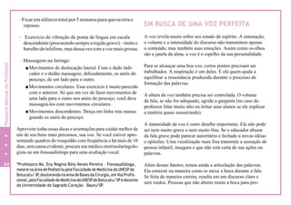 -Ficaremsilênciototal por5minutosparaqueocorrao
repouso.
- Exercício de vibração de ponta de língua em escala
descendente(procurandosemprearegiãograve)–imiteo
barulhodotelefone, masdessa vezcoma voz maisgrossa.
-Massagem na laringe:
Movimentos de deslocação lateral. Com o dedo indi-
cador e o dedão massageie, delicadamente, os anéis do
pescoço, de um lado para o outro.
Movimentos circulares. Esse exercício é muito parecido
com o anterior. Só que em vez de fazer movimentos de
uma lado para o outro nos anéis do pescoço, você deve
massageá-los com movimentos circulares.
Movimentos descendentes. Desça em linha reta massa-
geando os anéis do pescoço.
Aproveite todas essas dicas e orientações para cuidar melhor de
um de seu bens mais preciosos, sua voz. Se você estiver apre-
sentando quadros de rouquidão com freqüência e há mais de 10
dias, semcausa evidente, procure um médico otorrinolaringolo-
gista ou um fonoaudiólogo para uma avaliação vocal.
*Professora Ms. Eny Regina Bóia Neves Pereira – Fonoaudióloga,
mestrena área de Pediatria pela Faculdade de Medicina da UNESP de
Botucatu/ SP,doutoranda na área de Basesda Cirurgia, em VozProfis-
sional,pelaFaculdadedeMedicinadaUNESPdeBotucatu/SPedocente
da Universidade do Sagrado Coração – Bauru/SP.
EM BUSCA DE UMA VOZ PERFEITA
A voz revela muito sobre seu estado de espírito. A entonação,
o volume e a intensidade do discurso não transmitem apenas
o conteúdo, mas também suas emoções. Assim como os olhos
são a janela da alma, a voz é o espelho da sua personalidade.
Para se alcançar uma boa voz, certos pontos precisam ser
trabalhados. A respiração é um deles. É ela quem ajuda a
equilibrar a ressonância produzida durante o processo de
formação das palavras.
A altura da voz também precisa ser controlada. O volume
da fala, se não for adequado, agride a garganta (no caso do
professor falar muito alto ou irritar seus alunos se ele explicar
a matéria quase sussurrando).
A intensidade da voz é outro detalhe importante. Ela não pode
ser nem muito grave e nem muito fina. Se o educador abusar
da fala grave pode parecer autoritário e fechado a novas idéias
e opiniões. Uma vocalização mais fina transmite a sensação de
pessoa infantil, insegura e que não está certa de sua ações ou
palavras.
Além desses fatores, temos ainda a articulação das palavras.
Ela consiste na maneira como se mexe a boca durante a fala.
Se feita de maneira correta, resulta em um discurso claro e
sem ruídos. Pessoas que não abrem muito a boca para pro-
34
8
PequenoManualdoProfessor
 