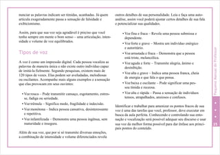 nunciar as palavras indicam ser tímidas, acanhadas. Já quem
articula exageradamente passa a sensação de falsidade e
exibicionismo.
Assim, para que sua voz seja agradável é preciso que você
tenha sempre em mente o bom senso – uma articulação, inten-
sidade e volume de voz equilibrados.
Tipos de voz
A voz é como um impressão digital. Cada pessoa vocaliza as
palavras de maneira única e não existe outro indivíduo capaz
de imitá-la fielmente. Segundo pesquisas, existem mais de
120 tipos de vozes. Elas podem ser aveludadas, melodiosas
ou oscilantes. Acompanhe mais alguns exemplos e asensação
que elas provocam em seus ouvintes:
• Voz rouca – Pode transmitir cansaço, esgotamento, estres-
se, fadiga ou seriedade.
• Voz trêmula – Significa medo, fragilidade e indecisão.
• Voz monótona – Indica pessoa cansativa, desinteressante
e repetitiva.
• Voz infantilizada – Demonstra uma pessoa ingênua, sem
maturidade e insegura.
Além de sua voz, que por si só transmite diversas emoções,
a combinação de intensidade e volume diferenciados revela
outros detalhes de sua personalidade. Leia e faça uma auto-
análise, assim você poderá ajustar certos detalhes de sua fala
e potencializar sua qualidades.
• Voz fina e fraca – Revela uma pessoa submissa e
dependente.
• Voz forte e grave – Mostra um indivíduo enérgico
e autoritário.
• Voz arrastada e fraca – Demonstra que a pessoa
está triste, melancólica.
• Voz aguda e forte – Transmite alegria, ânimo e
desinibição.
• Voz alta e grave – Indica uma pessoa franca, cheia
de energia e que fala o que pensa.
• Voz baixa e oscilante – Pode significar uma pes-
soa tímida e receosa.
• Voz alta e rápida – Passa a sensação de indivíduos
tensos, atrapalhados, ansiosos e confusos.
Identificar e trabalhar para amenizar os pontos fracos de sua
voz é uma das tarefas que você, professor, deve executar em
busca da aula perfeita. Conhecendo e controlando sua ento-
nação e vocalização será possível adequar seu discurso e usar
sua voz da melhor forma possível para dar ênfase aos princi- 35
pais pontos do conteúdo.
PequenoManualdoProfessor
 