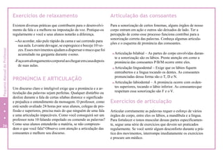 Exercícios de relaxamento
Existem diversas práticas que contribuem para o desenvolvi-
mento da fala e a melhora na impostação da voz. Pratique-os
regularmente e você e seus alunos notarão a diferença.
-Ao acordar, não pule rápido da cama e sai correndo para
sua aula. Levante devagar, se espreguice e boceje 10 ve-
zes.Essesmovimentosajudamadispersaromucoquefoi
acumulado na garganta durante osono.
-Façaumalongamentocorporalaochegaremcasadepois
de suas aulas.
PRONÚNCIA E ARTICULAÇÃO
Um discurso claro e inteligível exige que a pronúncia e a ar-
ticulação das palavras sejam perfeitas. Qualquer distúrbio ou
deslize durante a fala de certas sílabas distorce o significado
e prejudica o entendimento da mensagem. O professor, como
está sendo avaliado 24 horas por seus alunos, colegas de pro-
fissão e superiores, precisa mais do que ninguém de uma fala
e uma articulação impecáveis. Como você conseguirá ser um
professor nota 10 falando empolado ou comendo as palavras?
Como seus alunos entenderão a matéria, se não compreen-
dem o que você fala? Observe com atenção a articulação das
consoantes e melhore seu discurso.
Articulação das consoantes
Para a sonorização de certos fonemas, alguns órgãos de nosso
corpo entram em ação e outros são deixados de lado. Ter a
percepção de como esse processo funciona contribui para a
sonorização correta das palavras. Conheça algumas articula-
ções e o esquema de pronúncia das consoantes.
Articulação bilabial – As partes do corpo envolvidas duran-
te a sonorização são os lábios. Preste atenção em como a
pronúncia das consoantes P/B/M ocorre entre eles.
Articulação linguodental – Exige que os lábios fiquem
entreabertos e a língua tocando os dentes. As consoantes
pronunciadas dessa forma são o T, D e N.
Articulação labiodental – A pronúncia ocorre com osden-
tes superiores, tocando o lábio inferior. As consoantesque
respeitam essa sonorização são F e o V.
Exercícios de articulação
Articular corretamente as palavras requer o esforço de vários
órgãos do corpo, entre eles os lábios, a mandíbula e a língua.
Para fortalecer o tonos muscular dessas partes especificamen-
te, segue uma série de exercícios que devem ser praticados
regularmente. Se você sentir algum desconforto durante a prá-
tica dos movimentos, interrompa imediatamente os exercícios
e procure um médico.
36
40
PequenoManualdoProfessor
 