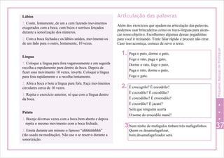 Num ninho de mafagafos tinham três mafagafinhos.
Quem os desamafagafizar,
bom desamafagafizador será.
Lábios
1. Conte, lentamente, de um a cem fazendo movimentos
exagerados com a boca, com bicos e sorrisos forçados
durante a sonorização dos números.
2. Com a boca fechada e os lábios unidos, movimente-os
de um lado para o outro, lentamente, 10 vezes.
Língua
1. Coloque a língua para fora vagarosamente e em seguida
recolha-a rapidamente para dentro da boca. Depois de
fazer esse movimento 10 vezes, inverta. Coloque a língua
para fora rapidamente e a recolha lentamente.
2. Abra a boca e bote a língua para fora. Faça movimentos
circulares cerca de 10 vezes.
3. Repita o exercício anterior, só que com a língua dentro
da boca.
Articulação das palavras
Além dos exercícios que ajudam na articulação das palavras,
podemos usar brincadeiras como os trava-línguas para alcan-
çar nosso objetivo. Escolhemos algumas dessas pegadinhas
para você ir treinando. Tente falar rápido e procure não errar.
Caso isso aconteça, comece de novo o texto.
1.
2.
Palato
1. Boceje diversas vezes com a boca bem aberta e depois
repita o mesmo movimento com a boca fechada.
3. 372. Emita durante um minuto o famoso “ahhhhhhhhh”
(tão usado na meditação). Não use o ar reserva durante a
sonorização.
É crocogrilo? É cocodrilo?
É cocrodilo? É cocodilho?
É corcodilho? É crocrodilo?
É cocordilo? É jacaré?
Será que ninguém acerta
O nome do crocodilo mané?
Paga o pato, dorme o gato,
Foge o rato, paga o gato,
Dorme o rato, foge o pato,
Paga o rato, dorme o pato,
Foge o gato.
PequenoManualdoProfessor
 