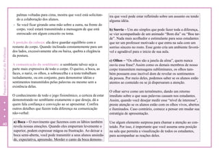 palmas voltadas para cima, mostra que você está solicitan-
do a colaboração dos alunos.
- Se você ficar girando uma mão sobre a outra, na frente do
corpo, você estará transmitindo a mensagem de que está
enroscado em algum conceito ou tema.
A posição da cabeça: ela deve guardar equilíbrio com o
restante do corpo. Quando inclinada constantemente para um
dos lados, excessivamente alta ou baixa, quebra a elegância
da postura.
A comunicação do semblante: o semblante talvez seja a
parte mais expressiva de todo o corpo. O queixo, a boca, as
faces, o nariz, os olhos, a sobrancelha e a testa trabalham
isoladamente, ou em conjunto, para demonstrar idéias e
sentimentos transmitidos pelas palavras ou mesmo sem a
existência delas.
O conhecimento de todo o jogo fisionômico, a certeza deestar
demonstrando no semblante exatamente o que deseja, dá a
quem fala confiança e convicção ao se apresentar. Confira
outros detalhes que fazem toda diferença na comunicação
não-verbal:
tra que você pode estar refletindo sobre um assunto ou tendo
alguma idéia.
b) Sorria – Um ato simples que pode fazer toda a diferença,
se vier acompanhado de um animado “Bom dia” ou “Boa tar-
de”. Nada mais acolhedor e estimulante para seus estudantes
que ter um professor motivado e que entra na sala com um
sorriso sincero no rosto. Esse gesto cria um ambiente favorá-
vel e agradável para o início de sua aula.
c) Olhos – “Os olhos são a janela da alma”, quem nunca
ouviu essa frase? Assim como os demais membros de nosso
corpo transmitem mensagens subliminares, os olhos tam-
bém possuem esse incrível dom de revelar os sentimentos
da pessoa. Por meio deles, podemos saber se os alunos estão
atentos ao conteúdo ou se já dispersaram a atenção.
O olhar serve como um termômetro, dando um retorno
imediato sobre o que suas palavras causam nos estudantes.
Assim, quando você desejar medir esse “nível de interesse”,
preste atenção se os alunos estão com os olhos vivos, abertos
e iluminados. Caso contrário, comece a pensar em mudar sua
estratégia de apresentação.
Use algum elemento surpresa para chamar a atenção ao con-
teúdo. Por isso, é importante que você assuma uma posição
na sala que permita a visualização de todos os estudantes,
para acompanhar as reações deles.
a) Boca – O movimento que fazemos com os lábios também
revela nossas emoções. Quando eles empurram levemente o
superior, podem expressar mágoa ou frustração. Ao deixar a
boca semi-aberta, você pode transmitir a seus alunos ansieda-
de, expectativa, apreensão. Morder o canto da boca demons-
40
4
PequenoManualdoProfessor
 