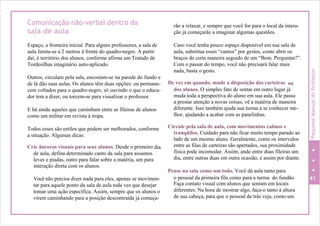 Comunicação não-verbal dentro da
sala de aula
Espaço, a fronteira inicial. Para alguns professores, a sala de
aula limita-se a 2 metros à frente do quadro-negro. A partir
daí, é território dos alunos, conforme afirma um Tratado de
Tordesilhas imaginário auto-aplicado.
Outros, circulam pela sala, encostam-se na parede do fundo e
de lá dão suas aulas. Os alunos têm duas opções: ou permane-
cem voltados para o quadro-negro, só ouvindo o que o educa-
dor tem a dizer, ou torcem-se para visualizar o professor.
E há ainda aqueles que caminham entre as fileiras de alunos
como um militar em revista à tropa.
Todos esses são estilos que podem ser melhorados, conforme
a situação. Algumas dicas:
Crie âncoras visuais para seus alunos. Desde o primeiro dia
de aula, defina determinado canto da sala para assuntos
leves e piadas, outro para falar sobre a matéria, um para
interação direta com os alunos.
Você não precisa dizer nada para eles, apenas se movimen-
tar para aquele ponto da sala de aula toda vez que desejar
tomar uma ação específica. Assim, sempre que os alunos o
virem caminhando para a posição descontraída já começa-
rão a relaxar, e sempre que você for para o local da intera-
ção já começarão a imaginar algumas questões.
Caso você tenha pouco espaço disponível em sua sala de
aula, substitua esses “cantos” por gestos, como abrir os
braços de certa maneira seguido de um “Bom. Perguntas?”.
Com o passar do tempo, você não precisará falar mais
nada, basta o gesto.
De vez em quando, mude a disposição das carteiras ou
dos alunos. O simples fato de sentar em outro lugar já
muda toda a perspectiva do aluno em sua aula. Ele passa
a prestar atenção a novas coisas, vê a matéria de maneira
diferente. Isso também ajuda sua turma a se conhecer me-
lhor, ajudando a acabar com as panelinhas.
Circule pela sala de aula, com movimentos calmos e
tranqüilos. Cuidado para não ficar muito tempo parado ao
lado de um mesmo aluno. Geralmente, como os intervalos
entre as filas de carteiras são apertados, sua proximidade
física pode incomodar. Assim, ande entre duas fileiras um
dia, entre outras duas em outra ocasião, e assim por diante.
Pense na sala como um todo. Você dá aula tanto para
o pessoal da primeira fila como para a turma do fundão. 41
Faça contato visual com alunos que sentam em locais
diferentes. Na hora de mostrar algo, faça-o tanto à altura
de sua cabeça, para que o pessoal de trás veja, como um
PequenoManualdoProfessor
 