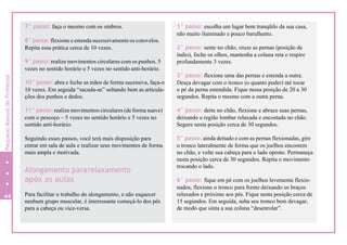 7° passo: faça o mesmo com os ombros.
8° passo: flexione e estenda sucessivamente os cotovelos.
Repita essa prática cerca de 10 vezes.
9° passo: realize movimentos circulares com os punhos. 5
vezes no sentido horário e 5 vezes no sentido anti-horário.
10° passo: abra e feche as mãos de forma sucessiva, faça-o
10 vezes. Em seguida “sacuda-as” soltando bem as articula-
ções dos punhos e dedos.
11° passo: realize movimentos circulares (de forma suave)
com o pescoço – 5 vezes no sentido horário e 5 vezes no
sentido anti-horário.
Seguindo esses passos, você terá mais disposição para
entrar em sala de aula e realizar seus movimentos de forma
mais ampla e motivada.
Alongamento pararelaxamento
após as aulas
Para facilitar o trabalho do alongamento, e não esquecer
nenhum grupo muscular, é interessante começá-lo dos pés
para a cabeça ou vice-versa.
1° passo: escolha um lugar bem tranqüilo da sua casa,
não muito iluminado e pouco barulhento.
2° passo: sente no chão, cruze as pernas (posição de
índio), feche os olhos, mantenha a coluna reta e respire
profundamente 3 vezes.
3° passo: flexione uma das pernas e estenda a outra.
Desça devagar com o tronco (o quanto puder) até tocar
o pé da perna estendida. Fique nessa posição de 20 a 30
segundos. Repita o mesmo com a outra perna.
4° passo: deite no chão, flexione e abrace suas pernas,
deixando a região lombar relaxada e encostada no chão.
Segure nesta posição cerca de 30 segundos.
5° passo: ainda deitado e com as pernas flexionadas, gire
o tronco lateralmente de forma que os joelhos encostem
no chão, e volte sua cabeça para o lado oposto. Permaneça
nesta posição cerca de 30 segundos. Repita o movimento
trocando o lado.
6° passo: fique em pé com os joelhos levemente flexio-
nados, flexione o tronco para frente deixando os braços
relaxados e próximo aos pés. Fique nesta posição cerca de
15 segundos. Em seguida, suba seu tronco bem devagar,
de modo que sinta a sua coluna “desenrolar”.
44
8
PequenoManualdoProfessor
 