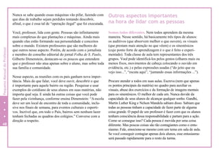 Nunca se sabe quando essas máquinas vão pifar, fazendo com
que dias de trabalho sejam perdidos tentando descobrir,
afinal, o que é essa tal de “operação ilegal” que foi executada.
Você, professor, lida com gente. Pessoas são infinitamente
mais complexas do que plantações e máquinas. Ainda mais
quando elas estão formando sua personalidade e conceitos
sobre o mundo. Existem professores que são melhores do
que outros nesse aspecto. Porém, de acordo com o jornalista
e membro do conselho editorial do jornal Folha de S. Paulo,
Gilberto Dimenstein, destacam-se os poucos que entendem
que o professor não atua apenas sobre o aluno, mas sobre toda
sua família e comunidade.
Nesse aspecto, as reuniões com os pais ganham nova impor-
tância. Mais do que falar, você deve ouvir, descobrir o que
é importante para aquele bairro ou região. Pesquisar e usar
exemplos do cotidiano de seus alunos em suas matérias, não
importa qual seja. E ainda há outras coisas que você pode
fazer pela vizinhança, conforme ensina Dimenstein: “Aescola
deve ser um local de encontro de toda a comunidade, inclu-
sive nos finais de semana, para eventos culturais e esporti-
vos. Incrível que, em todo o País, bairros sem nenhum lazer
tenham fechadas as quadras dos colégios.” Converse com a
direção a respeito.
Outros aspectos importantes
na hora de lidar com as pessoas
Somos todos diferentes. Nem todos aprendem da mesma
maneira. Nesse sentido, há basicamente três tipos de alunos:
os auditivos (que absorvem melhor o que ouvem), os visuais
(que prestam mais atenção no que vêem) e os sinestésicos
(cujo ponto forte de aprendizagem é o que é feito e experi-
mentado). Toda classe de aula tem representantes dos três
grupos. Você pode identificá-los pelos gestos (olhares mais ou
menos fixos, movimentos de cabeça colocando o ouvido em
evidência, etc.) e pelas expressões usadas (“do jeito que eu
vejo isso...”, “escuta aqui”, “juntando essas informações ...”).
Procure atender a todos em suas aulas. Escreva (nem que apenas
os pontos principais da matéria) no quadro para auxiliar os
visuais, abuse dos exercícios e da formação de imagens mentais
para os sinestésicos. O melhor de cada um. Nunca duvide da
capacidade de seus alunos de alcançar qualquer sonho. Gandhi,
Martin Luther King e Nelson Mandela sabiam disso. Sabiam que
todas as pessoas tinham a capacidade de fazer parte de alguma
coisa grande. O papel de um professor é fazer com que os alunos
tenham consciência dessa responsabilidade e partam para a ação.
Como se consegue isso? Cada pessoa é movida por uma coisa
diferente. Mas poucas coisas são tão contagiantes como o entu-
siasmo. Fale, emocione-se mesmo com um tema em sala de aula.
Se você conseguir contagiar apenas dois alunos, esse entusiasmo
será passado rapidamente para o resto da turma.
48
4
PequenoManualdoProfessor
 