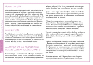 1
O peso dos pais
Principalmente em colégios particulares, um dos motivos da
indisciplina é a visão do professor como um ser subalterno.
Afinal, os pais estão pagando. Seus filhos imitam essa visão
distorcida em sala de aula. Combata isso posicionando-se cla-
ramente como um profissional competente e que está ali para
ajudar os alunos a alcançarem seus objetivos. Esse posicio-
namento é construído diariamente, através de sua aparência,
gestos e palavras. Leva-se algum tempo para construir essa
imagem, e é muito fácil perdê-la. Zele por ela ao máximo.
Aja e persista
Você é o único responsável por melhorar sua carreira profis-
sional. Ninguém pode tomar essa decisão por você. Dedique-
se a buscar ferramentas e conhecimentos para se posicionar
melhor no grupo, no mercado de trabalho, na sua vida social e
pessoal. A pessoa melhor é um profissional melhor.
A ARTE DE SER UM PROFISSIONAL
NOTA10COMUMAAULAFASCINANTE
Nossas crianças e adolescentes têm tudo o que não tivemos:
muitos brinquedos, roupas, viagens, computador, Internet, au-
las de idiomas, balé, natação. A intenção foi boa, mas do que
adiantou tudo isso? Elas vivem em uma espécie de redoma, e
muitas não sabem lidar com o fracasso nem com a emoção.
Qual é o nosso papel como educadores em tudo isso? A edu-
cação também está em crise. Não produzimos mais pensado-
res, apenas “acumuladores” de conhecimento. Nossos alunos
perderam o prazer de aprender.
Nós, professores, precisamos nos tornar fascinantes para
desenvolvermos eficientemente a personalidade dos nossos
alunos. Precisamos incorporar hábitos que contribuam para
desenvolver seres humanos inteligentes e felizes, capazes de
sobreviver em um mundo cada vez mais estressante.
Aseguir, vamos conhecer os sete hábitos dos bons professores
e dos professores fascinantes, segundo Augusto Cury, autor
do livro Pais brilhantes, professores fascinantes, Editora
Sextante.
Bons professores são eloqüentes; professores fascinantes
conhecem o funcionamento da mente. Para os professores
fascinantes, um aluno não é apenas mais um número na sala
de aula, mas um ser humano complexo com necessidades úni-
cas. Professores com essa característica conseguem construir
uma ponte entre as informações que transmitem e o dia-a-dia
dos alunos.
Mas o que acontece hoje? Nossos alunos estão alienados,
sem concentração, ansiosos. Freqüentemente, o professor
52
PequenoManualdoProfessor
 