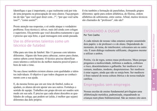 Identifique o que é importante, o que realmente está por trás
de uma pergunta ou preocupação de seus alunos. Façapergun-
tas do tipo “que você quer dizer com...?”, “por que você acha
isso?”, “como assim?”.
Preste atenção nas respostas, e só então ataque o verdadeiro
problema. Essa técnica é, talvez, mais útil ainda com colegas
e superiores. Ela permite que você descubra exatamente o que
é preciso que seja feito, e qual mensagem está sendo passada.
Use os diferentes talentos como um
técnico de futebol
Olhe para um time de futebol. São 11 pessoas com talentos
diferentes. Alguns são bons para cabecear, outros para chutar,
outros sabem correr bastante. O técnico precisa identificar
esses talentos e utilizá-los da melhor maneira possível para o
bem de todo o time.
Na sua classe também existem alunos com qualidades e talen-
tos individuais. O objetivo é que todos cheguem ao conheci-
mento com a sua ajuda.
E, da mesma forma que em um time de futebol, todos se
ajudam, os alunos devem apoiar uns aos outros. Fortaleça o
sentido de equipe. Trabalhos em grupo devem ser usados sem
medo em sua sala. É preciso que cada aluno descubra as qua-
lidades do colega, que podem ser (aliás, é melhor que sejam)
diferentes das dele próprio.
Evite também a formação de panelinhas, formando grupos
diferentes: apele para ordem alfabética, de fileiras, ordem
alfabética de sobrenome, entre outras. Afinal, muitos técnicos
são chamados de “professor”, não são?
59
ENSINANDO A OUSAR
Por Tom Coelho
A cada minuto de nossas vidas estamos sempre assumindo
dois papéis: o de professor e o de aluno. Dependendo do
momento, do tema, do interlocutor, colocamos um ou outro
véu. E num diálogo realmente edificante, chegamos mesmo
a utilizar a ambos.
Porém, via de regra, somos maus professores. Maus porque
pregamos a mediocridade, inibimos a audácia, coibimos
o risco, desestimulamos a galhardia. Ser medíocre é ser
comum, mediano, modesto, despretensioso. Ser medíocre
é estar seguro, ainda que não se esteja bem. Ser medíocre
é fruto natural de nossa cultura ibérica e de nossa tradição
católica.
Empregados sem empregos
Nossas escolas de ensino fundamental privilegiam uma
alfabetização metódica, padronizada, enquadrando as
crianças num plano bidimensional. São ao menos oito anos
PequenoManualdoProfessor
 