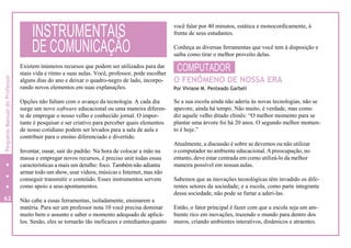 Existem inúmeros recursos que podem ser utilizados para dar
mais vida e ritmo a suas aulas. Você, professor, pode escolher
alguns dias do ano e deixar o quadro-negro de lado, incorpo-
rando novos elementos em suas explanações.
Opções não faltam com o avanço da tecnologia. A cada dia
surge um novo software educacional ou uma maneira diferen-
te de empregar o nosso velho e conhecido jornal. O impor-
tante é pesquisar e ser criativo para perceber quais elementos
de nosso cotidiano podem ser levados para a sala de aula e
contribuir para o ensino diferenciado e divertido.
Inventar, ousar, sair do padrão. Na hora de colocar a mão na
massa e empregar novos recursos, é preciso unir todas essas
características a mais um detalhe: foco. Também não adianta
armar todo um show, usar vídeos, músicas e Internet, mas não
conseguir transmitir o conteúdo. Esses instrumentos servem
como apoio a seus apontamentos.
62 Não cabe a essas ferramentas, isoladamente, ensinarem a
matéria. Para ser um professor nota 10 você precisa dominar
muito bem o assunto e saber o momento adequado de aplicá-
los. Senão, eles se tornarão tão ineficazes e entediantes quanto
você falar por 40 minutos, estática e monocordicamente, à
frente de seus estudantes.
Conheça as diversas ferramentas que você tem à disposição e
saiba como tirar o melhor proveito delas.
COMPUTADOR
O FENÔMENO DE NOSSA ERA
Por Viviane M. Penteado Garbeli
Se a sua escola ainda não aderiu às novas tecnologias, não se
apavore, ainda há tempo. Não muito, é verdade, mas como
diz aquele velho ditado chinês: “O melhor momento para se
plantar uma árvore foi há 20 anos. O segundo melhor momen-
to é hoje.”
Atualmente, a discussão é sobre se devemos ou não utilizar
o computador no ambiente educacional.Apreocupação, no
entanto, deve estar centrada em como utilizá-lo da melhor
maneira possível em nossas aulas.
Sabemos que as inovações tecnológicas têm invadido os dife-
rentes setores da sociedade; e a escola, como parte integrante
dessa sociedade, não pode se furtar a aderi-las.
Então, o fator principal é fazer com que a escola seja um am-
biente rico em inovações, trazendo o mundo para dentro dos
muros, criando ambientes interativos, dinâmicos e atraentes.
INSTRUMENTAIS
DE COMUNICAÇÃO
PequenoManualdoProfessor
 