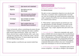 Assunto Qual assunto será trabalhado?
Objetivos Qual objetivo meu aluno
deve atingir?
Recursos Quais recursos serão utilizados?
Onde eles estão disponíveis?
Estratégias Quais atividades irei trabalhar
com meus alunos?
Avaliação Qual o produto final a ser
elaborado?Oqueireiconsiderar?
Como você percebe, utilizar a metodologia do projeto dá mais
trabalho do que as técnicas tradicionais de ensino e também
pode assustar alguns professores. Afinal, você “solta” os
alunos, não tem mais o controle absoluto sobre o quê, como
e quando eles aprendem. Mas, no final das contas, a taxa de
aprendizagem é bem maior. E é dessa maneira que seus alu-
nos irão trabalhar daqui a pouco.
O futuro agradece os professores que ousarem mudar hoje.
POWERPOINT
PROJETANDO CRIATIVIDADE
Por Adelaide Marques
Há cada vez mais computadores disponíveis nas salas de aula.
Além disso, os portáteis estão se popularizando. Com tudo
isso, não é de se admirar que muitos professores estejam utili-
zando o programa PowerPoint em suas aulas para incrementá-
las e torná-las mais criativas.
É. “Páuer-póinte”, aquele programa que permite que você
crie apresentações em slides animados e os projete na sala
de aula. Existem outros programas similares, mas esse é o
mais comum. Veja, a seguir, algumas dicas para usá-lo com
eficiência.
1 - Lute pela abertura. Quem tem computador sabe: geral-
mente, o trabalho feito em uma máquina não é reconhecido por
outra.Aapresentação está lá, no disquete, e ninguém consegue
abri-la. Pensando nisso, a Microsoft, fabricante do software,
criou um leitor de PowerPoint. Esse programinha permite que
você exiba apresentações feitas em PowerPoint em qualquer
computador fabricado nos últimos cinco anos. Vocêpode con-
seguir mais informações no sitewww.microsoft.com.br.
65
2 - O Português do computador. O programa conta comum
corretor ortográfico – com todas as vantagens e desvantagens
PequenoManualdoProfessor
 