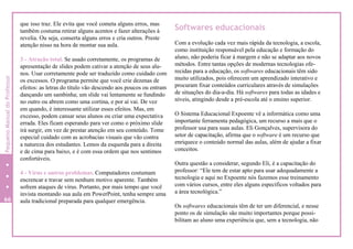 que isso traz. Ele evita que você cometa alguns erros, mas
também costuma retirar alguns acentos e fazer alterações à
revelia. Ou seja, conserta alguns erros e cria outros. Preste
atenção nisso na hora de montar sua aula.
3 - Atração total. Se usado corretamente, os programas de
apresentação de slides podem cativar a atenção de seus alu-
nos. Usar corretamente pode ser traduzido como cuidado com
os excessos. O programa permite que você crie dezenas de
efeitos: as letras do título vão descendo aos poucos ou entram
dançando um sambinha; um slide vai lentamente se fundindo
no outro ou abrem como uma cortina, e por aí vai. De vez
em quando, é interessante utilizar esses efeitos. Mas, em
excesso, podem cansar seus alunos ou criar uma expectativa
errada. Eles ficam esperando para ver como o próximo slide
irá surgir, em vez de prestar atenção em seu conteúdo. Tome
especial cuidado com as acrobacias visuais que vão contra
a natureza dos estudantes. Lemos da esquerda para a direita
e de cima para baixo, e é com essa ordem que nos sentimos
confortáveis.
4 - Vírus e outros problemas. Computadores costumam
encrencar e travar sem nenhum motivo aparente. Também
sofrem ataques de vírus. Portanto, por mais tempo que você
invista montando sua aula em PowerPoint, tenha sempre uma
aula tradicional preparada para qualquer emergência.
Softwares educacionais
Com a evolução cada vez mais rápida da tecnologia, a escola,
como instituição responsável pela educação e formação do
aluno, não poderia ficar à margem e não se adaptar aos novos
métodos. Entre tantas opções de modernas tecnologias ofe-
recidas para a educação, os softwares educacionais têm sido
muito utilizados, pois oferecem um aprendizado interativo e
procuram fixar conteúdos curriculares através de simulações
de situações do dia-a-dia. Há softwares para todas as idades e
níveis, atingindo desde a pré-escola até o ensino superior.
O Sistema Educacional Expoente vê a informática como uma
importante ferramenta pedagógica, um recurso a mais que o
professor usa para suas aulas. Eli Gonçalves, supervisora do
setor de capacitação, afirma que o software é um recurso que
enriquece o conteúdo normal das aulas, além de ajudar a fixar
conceitos.
Outra questão a considerar, segundo Eli, é a capacitação do
professor: “Ele tem de estar apto para usar adequadamente a
tecnologia e aqui no Expoente nós fazemos esse treinamento
com vários cursos, entre eles alguns específicos voltados para
a área tecnológica.”
Os softwares educacionais têm de ter um diferencial, e nesse
ponto os de simulação são muito importantes porque possi-
bilitam ao aluno uma experiência que, sem a tecnologia, não
66
PequenoManualdoProfessor
 