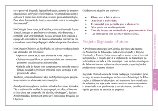 seria possível. Segundo Regina Rodrigues, gerente de projetos
educacionais do Positivo Informática, “o aprendizado com o
software é muito mais motivador, o aluno gosta da tecnologia.
Para a boa formação do aluno, esse contato com a tecnologia é
fundamental”.
No Colégio Bom Jesus, de Curitiba, existe o chamado Apoio
Virtual, em que os professores elaboram, todo bimestre, o
conteúdo que será trabalhado na sala de aula. Em seguida, a
equipe de informática cria diversas atividades interativas em
cima desse conteúdo pedagógico elaborado pelos educadores.
No Colégio Objetivo, de São Paulo, os softwares educacionais
são utilizados em três níveis:
• Apostilas com CD, só para alunos da Rede Objetivo.
• Softwares específicos, os quais o usuário usa como com-
plemento ou atividade extracurricular.
• Sala de aula do futuro com computadores em rede especia-
lizada, na qual o professor tem uma lousa de toque e um
projetor de vídeo.
Também já foram desenvolvidos no Objetivo alguns progra-
mas em terceira dimensão estereoscópica.
Ao adquirir um software, muitos cuidados devem ser tomados:
“Se o software for melhor do que o papel, o vídeo, o livro ou
o slide deve ser comprado. Se não for, é bobagem”, declara
Almir Brandão, diretor do Centro de Tecnologia e Pesquisa do
Objetivo.
Cuidados ao adquirir um software:
 Observar a faixa etária.
 Analisar o conteúdo.
 É essencial que permita que o aluno crie.
 Não pode ser muito poluído.
 Tem de despertar curiosidade e pensamento crítico.
 As instruções têm de estar muito claras.
Projeto Digitando oFuturo
A Prefeitura Municipal de Curitiba, por meio da Secreta-
ria Municipal de Educação, está desenvolvendo o Projeto
Digitando o Futuro. Entre outras ações, como levar a Internet
à população, o projeto prevê a implantação de tecnologia da
informática em toda a rede municipal. Isso inclui a montagem
do laboratório com softwares educacionais, capacitação dos
professores e suporte técnico.
Segundo Eloina Gomes da Costa, pedagoga responsável pelo
serviço de novas tecnologias da Secretaria Municipal de Edu-
cação, o diferencial do projeto está na norma descentralizada
de soluções, ou seja, cada escola estuda as suas necessidades
e, através de seus professores e pais de alunos, escolhe a
opção que mais se encaixa na proposta. 67
PequenoManualdoProfessor
 