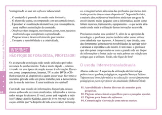 Vantagens de se usar um software educacional:
. O conteúdo é passado de modo mais dinâmico.
. O aluno não cansa, se comparado com aulas tradicionais.
. É possível a visualização damatéria e, por conseqüência,
uma melhor assimilação doconteúdo.
.Osoftwaretemimagem,movimento,cores,som,recursos
multimídia que completam oaprendizado.
. Proporciona o desenvolvimento psicomotor.
. Desperta a sensibilidade e a criatividade.
INTERNET
NÃO FIQUE DE FORA DESSA, PROFESSOR!
Os avanços da tecnologia estão sendo utilizados por todos
os ramos do conhecimento. Tudo é muito rápido – estamos
vivendo em uma época de amplo acesso à informação. Recur-
sos, como computadores, Internet, TV a cabo, DVD e CD-
Rom estão por aí, disponíveis a quem quiser usar. Governos e
iniciativa privada estão em pleno trabalho para a democratiza-
ção do uso de tudo isso. É uma tendência irreversível!
Com todo esse mundo de informações disponíveis, nossos
alunos estão cada vez mais atualizados, informados e interes-
sados no que há de novo. E você, como está reagindo a tudo
isso? Marco Aurélio Kalinke, autor do livro Internet na edu-
cação, afirma que “a despeito de todo esse avanço tecnológi-
co, o magistério tem sido uma das profissões que menos tem
tirado proveito dos recursos disponíveis”. Segundo Kalinke,
a maioria dos professores brasileiros ainda tem um grau de
envolvimento muito pequeno com a informática, assim como
faltam recursos, treinamento, equipamento – o que acaba atra-
sando ainda mais a utilização dessas inovações na escola.
Precisamos mudar esse cenário! E, além de se apropriar da
tecnologia, o professor precisa também saber como utilizar
com sabedoria seus recursos. A Internet é, sem dúvida, uma
das ferramentas com maiores possibilidades de agregar valor
e destacar a importância do mestre. E tem mais: o professor
que não quiser comprometer-se com a grande rede vai dispor
de informações e fontes cada vez mais pobres em relação aos
colegas que a utilizam. Então, não fique de fora!
O usoda Internetnasaladeaula
Abaixo estão os 12 aspectos da utilização da Internet que
podem trazer ganhos pedagógicos, segundo Sanmya Feitosa
Tajra em seu livro Informática na educação: novas ferramentas
pedagógicas para o professor da atualidade (Editora Érica):
01. Acessibilidade a fontes diversas de assuntos para
pesquisas.
02. Páginas educacionais específicas para a pesquisa escolar.
03. Páginas para busca de softwares.
04. Comunicação e interação com outras escolas.
68
PequenoManualdoProfessor
 