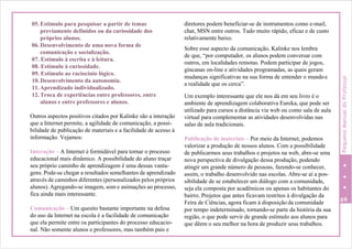 05. Estímulo para pesquisar a partir de temas
previamente definidos ou da curiosidade dos
próprios alunos.
06. Desenvolvimento de uma nova forma de
comunicação e socialização.
07. Estímulo à escrita e à leitura.
08. Estímulo à curiosidade.
09. Estímulo ao raciocínio lógico.
10. Desenvolvimento da autonomia.
11.Aprendizado individualizado.
12. Troca de experiências entre professores, entre
alunos e entre professores e alunos.
Outros aspectos positivos citados por Kalinke são a interação
que a Internet permite, a agilidade de comunicação, a possi-
bilidade de publicação de materiais e a facilidade de acesso à
informação. Vejamos:
Interação – A Internet é formidável para tornar o processo
educacional mais dinâmico. A possibilidade do aluno traçar
seu próprio caminho de aprendizagem é uma dessas vanta-
gens. Pode-se chegar a resultados semelhantes de aprendizado
através de caminhos diferentes (personalizados pelos próprios
alunos). Agregando-se imagem, som e animações ao processo,
fica ainda mais interessante.
Comunicação – Um quesito bastante importante na defesa
do uso da Internet na escola é a facilidade de comunicação
que ela permite entre os participantes do processo educacio-
nal. Não somente alunos e professores, mas também pais e
diretores podem beneficiar-se de instrumentos como e-mail,
chat, MSN entre outros. Tudo muito rápido, eficaz e de custo
relativamente baixo.
Sobre esse aspecto da comunicação, Kalinke nos lembra
de que, “por computador, os alunos podem conversar com
outros, em localidades remotas. Podem participar de jogos,
gincanas on-line e atividades programadas, as quais geram
mudanças significativas na sua forma de entender o mundoe
a realidade que os cerca”.
Um exemplo interessante que ele nos dá em seu livro é o
ambiente de aprendizagem colaborativa Eureka, que pode ser
utilizado para cursos a distância via web ou como sala de aula
virtual para complementar as atividades desenvolvidas nas
salas de aula tradicionais.
Publicação de materiais – Por meio da Internet, podemos
valorizar a produção de nossos alunos. Com a possibilidade
de publicarmos seus trabalhos e projetos na web, abre-se uma
nova perspectiva de divulgação dessa produção, podendo
atingir um grande número de pessoas, fazendo-se conhecer,
assim, o trabalho desenvolvido nas escolas. Abre-se aí a pos-
sibilidade de se estabelecer um diálogo com a comunidade,
seja ela composta por acadêmicos ou apenas os habitantes do
bairro. Projetos que antes ficavam restritos à divulgação da
Feira de Ciências, agora ficam à disposição da comunidade 69
por tempo indeterminado, tornando-se parte da história da sua
região, o que pode servir de grande estímulo aos alunos para
que dêem o seu melhor na hora de produzir seus trabalhos.
PequenoManualdoProfessor
 