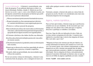 Acesso à informação – A Internet é, essencialmente, uma
fonte de pesquisa. É um ambiente ideal para se obter e se
trocar informação. Kalinke, citando A. Sobral em seu livro
Internet na escola: o que é, como se faz (Edições Loyola), nos
dá algumas características da pesquisa na Internet que justifi-
cam seu uso no processo educacional:
..Ofereceumnúmeropraticamenteilimitadoderecursos.
.- Requerumapalavra-chaveparapesquisarenãotem,
ao contráriodabiblioteca,umaorganizaçãoprecisa.
-Promove o esforço pessoal de pesquisa.
-Nãoresultadeumesforçodereunirtodasasinformações
relevantes:cadasitedeterminaqualmaterialapresentar,o
quepodedeixaralgunsassuntosemsegundoplano.
-O formato eletrônico dos dados facilita sua obtenção.
-Facilitaadescobertademúltiplospontosdevistasobre
um mesmo assunto.
-Éfacilmenteatualizável,podendoconterasinformações
mais recentes.
-Requer que se desenvolva uma boa capacidade de selecio-
nar aquilo que se precisa, evitando o supérfluo.
Não parte, dada sua generalidade, das necessidades espe-
cíficas dos usuários.
Por ter um enorme volume de informações, a Internet é uma
vastíssima fonte de pesquisa, com a vantagem de trazer con-
teúdo sobre qualquer assunto e ainda ser bastante fácil de ser
realizada.
Entretanto, atenção: a Internet não pode ser a única fonte de
pesquisa na escola. Ela deve ser considerada como mais uma
ferramenta disponível de investigação.
Agora, vamos àprática...
Para ser bem aproveitada, a Internet exige que os professores
orientem seu uso aos estudantes. Se faz necessário que você
indique aos seus alunos sites e links para que se organize,
direcione e qualifique os trabalhos e atividades.
Para isso, fique de olho em indicações de sites e links em
revistas, jornais e programas de televisão. A maneira mais
rápida de se encontrar algo é através das máquinas de busca.
Mas você sabe o que é isso?
“Máquinas de busca são sistemas que têm por objetivo en-
contrar informação de interesse dos usuários na world wide
web. Em termos gerais, elas coletam continuamente os dados
disponíveis na web e montam uma grande base de dados,
que é processada para aumentar a rapidez na recuperação de
informação. Sem as máquinas de busca, seria praticamente
impossível encontrar informação na Internet, uma vez que há
mais de um bilhão de páginas espalhadas em todo o mundo.”
(Fonte: TodoBR – www.todobr.com.br)
70
PequenoManualdoProfessor
 