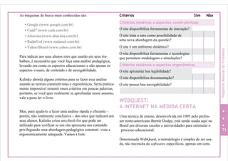 As máquinas de busca mais conhecidas são:
• Google (www.google.com.br)
• Cadê? (www.cade.com.br)
• Altavista (www.altavista.com.br)
• RadarUol (www.radaruol.com.br)
• Yahoo!Brasil (www.yahoo.com.br)
Para indicar aos seus alunos sites que usarão em seus tra-
balhos, é necessário que você faça uma análise pedagógica,
levando em conta os aspectos educacionais e não apenas os
aspectos visuais, de conteúdo e de navegabilidade.
Kalinke aborda alguns critérios para se fazer essa análise
usando as teorias construtivistas e ergonômicas. Seria pratica-
mente impossível resumir esses critérios em poucas palavras,
portanto, se você quer realmente se aprofundar nesse assunto,
vale a pena ler o livro.
Mas, para ajudá-lo a fazer uma análise rápida e eficiente –
porém, não totalmente conclusiva – dos sites que indicará aos
seus alunos, Kalinke criou um check-list que pode ser
utilizado para verificar se um site apresenta seu conteúdo
privilegiando uma abordagem pedagógica construti- vista e
ergonomicamente adequada. Vamos à lista:
Critérios Sim Não
O site trata o erro como possibilidade de
uma nova abordagem da questão?
O site é um ambiente dinâmico?
O site disponibiliza ferramentas e tecnologias
que permitem modelagens e simulações?
O site disponibiliza documentação?
O site possui boa navegabilidade?
WEBQUEST:
A INTERNET NA MEDIDA CERTA
Uma técnica de ensino, desenvolvida em 1995 pelo profes-
sor norte-americano Bernie Dodge, está sendo usada aqui no
Brasil por diversas escolas e universidades para estimular o
processo educacional. 71
Denominada WebQuest, a metodologia é simples de ser usa-
da, não necessita de softwares específicos, apenas um com-
O site apresenta boa legibilidade?
Critérios relativos a aspectos ergonômicos
O site disponibiliza ferramentas de interação?
Critérios relativos a aspectos construtivistas
PequenoManualdoProfessor
 